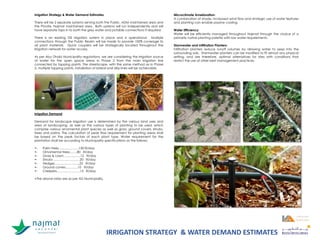 Irrigation Strategy & Water Demand Estimates
There will be 2 separate systems serving both the Public, ADM maintained area and
the Private, Najmat maintained area. Both systems will run independently and will
have separate taps in to both the grey water and potable connections if required.
There is an existing TSE irrigation system in place and is operational. Multiple
connections through the Public Realm will be made to provide 100% coverage to
all plant materials. Quick couplers will be strategically located throughout the
irrigation network for water access.
As per Abu Dhabi Municipality regulations, we are considering the irrigation source
of water for the open space areas in Phase 2 from the main irrigation line
connected by tapping points. The streetscape, with the same method as in Phase
2, multiple tapping points, installation of lateral and drip lines will be achievable.
Irrigation Demand
Demand for landscape irrigation use is determined by the various land uses and
area of landscaping, as well as the various types of planting to be used, which
comprise various ornamental plant species as well as grass, ground covers, shrubs,
trees and palms. The calculation of peak flow requirement for planting areas shall
be based on the peak factors of each plant type. Water requirement for the
plantation shall be according to Municipality specifications as the follows:
•- Palm trees……………….150 lit/day
•- Ornamental trees…….80 lit/day
•- Grass & Lawn…………….12 lit/day
•- Shrubs ………………….…20 lit/day
•- Hedges…………………...25 lit/day
•- Ground covers………...10 lit/day
•- Creepers………………….15 lit/day
•The above rates are as per AD Municipality.
Microclimate Amelioration:
A combination of shade, increased wind flow and strategic use of water features
and planting can enable passive cooling.
Water Efficiency:
Water will be efficiently managed throughout Najmat through the choice of a
primarily native planting palette with low water requirements.
Stormwater and Infiltration Planters:
Infiltration planters reduce runoff volumes by allowing water to seep into the
surrounding soils. Stormwater planters can be modified to fit almost any physical
setting, and are therefore, optimal alternatives for sites with conditions that
restrict the use of other best management practices.
IRRIGATION STRATEGY & WATER DEMAND ESTIMATES
 