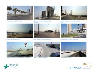 Main entrance road at Reem Mall Current construction adjacent to the
marina
Vehicular bridge on northwest end of the
canal
View of marina looking west West view of infrastructure facilities Round-a-bout at existing construction
Smaller local street at the beginning of the VIP villas Typical “Eyebrow: treatment Prime vehicular spine
SITE PHOTOS
 