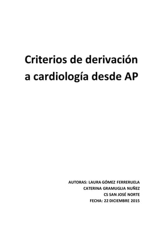 Criterios de derivación
a cardiología desde AP
AUTORAS: LAURA GÓMEZ FERRERUELA
CATERINA GRAMUGLIA NUÑEZ
CS SAN JOSÉ NORTE
FECHA: 22 DICIEMBRE 2015
 