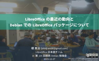 榎 真治 (shinji.enoki@gmail.com)
LibreOffice 日本語チーム
in 第 105 回関西 Debian 勉強会
2015-12-27 This work is licensed under a Creative Commons
Attribution-ShareAlike 3.0 Unported License.
LibreOffice の最近の動向と
Debian での LibreOffice パッケージについて
 