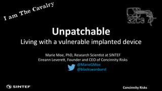 Concinnity	
  Risks	
  
Unpatchable	
  	
  
Living	
  with	
  a	
  vulnerable	
  implanted	
  device	
  
@MarieGMoe	
  
@blackswanburst	
  
Marie	
  Moe,	
  PhD,	
  Research	
  Scien?st	
  at	
  SINTEF	
  
Eireann	
  LevereE,	
  Founder	
  and	
  CEO	
  of	
  Concinnity	
  Risks	
  
 