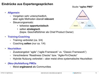 © Prof. Dr. Ayelt Komus 12www.komus.de | www.status-quo-agile.net @AyeltKomus
Eindrücke aus Expertengesprächen
 Allgemein
 Vorgehen sehr unterschiedlich,
aber agile Methoden überall relevant
 Steuerungsansatz:
• teilweise opportunistisch
• selten strategisch
(bspw. Geschäftsführer als Chief Product Owner)
 Training-Coaching
 Training verbreitet (ca. 3/4)
 Coaching selten (nur ca. 1/4)
 Heuristiken
 Zusatzangebot “agile” (“agile Framework” vs. “Classic Framework”)
 Verschiedene “Readiness Checks” bzw. “Agile-Fit-Checks”
 Hybride Nutzung verbreitet – aber meist ohne systematische Heuristiken
 (Neu-)Aufstellung PMOs
 Meist ergänzend als Communities
Studie “agiles PMO”
 