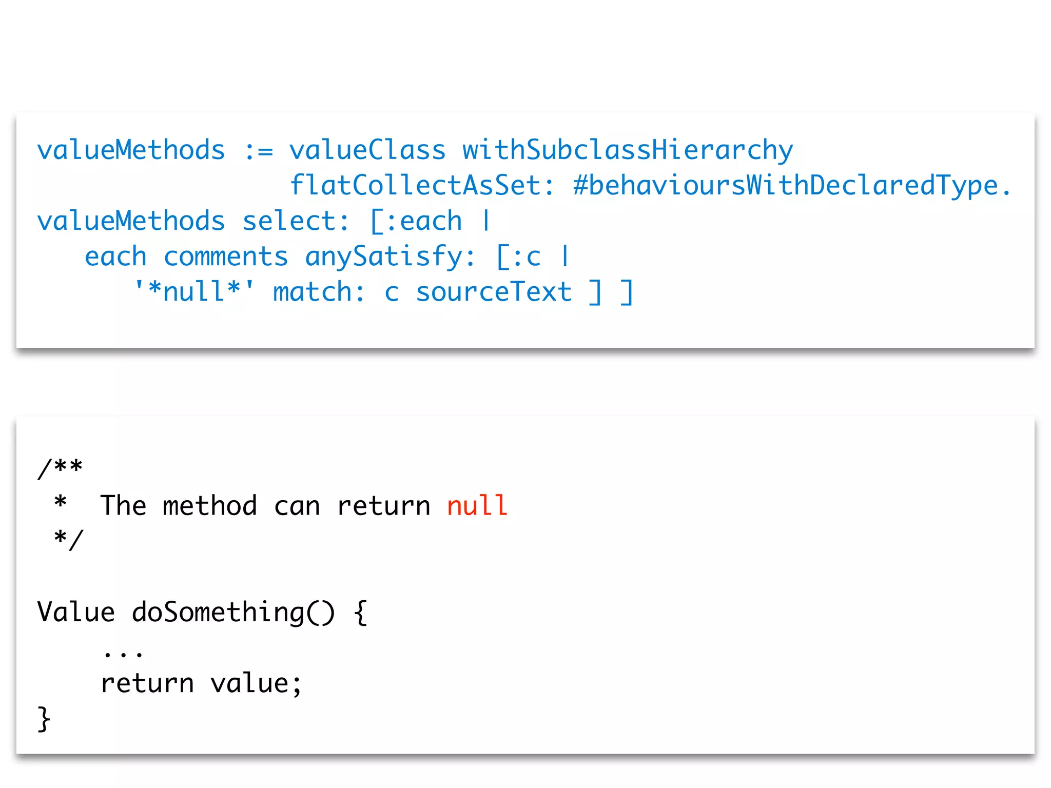 valueMethods := valueClass withSubclassHierarchy
flatCollectAsSet: #behavioursWithDeclaredType.
valueMethods select: [:each |
each comments anySatisfy: [:c |
'*null*' match: c sourceText ] ]
/**
* The method can return null
*/
Value doSomething() {
...
return value;
}
 