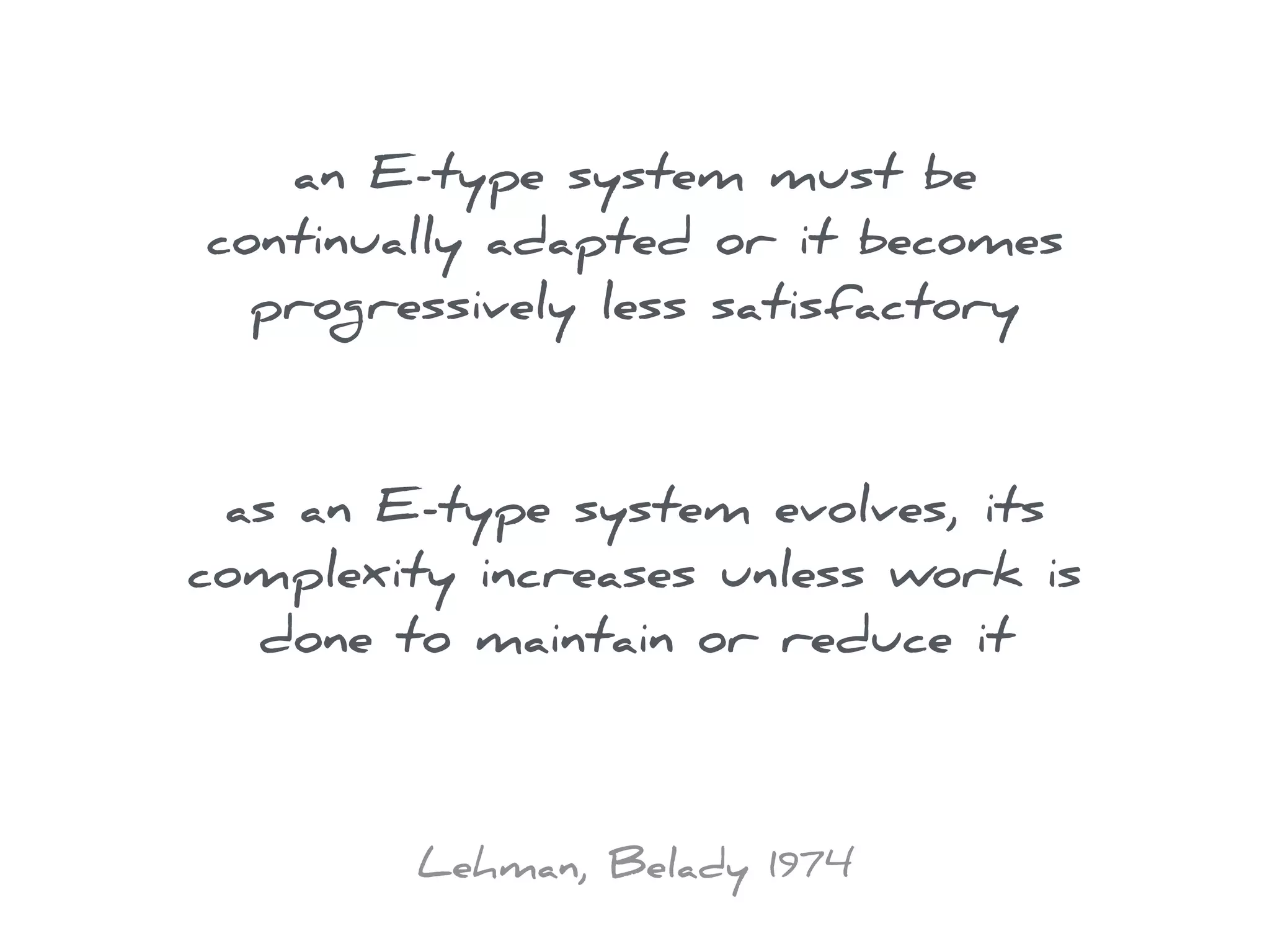 an E-type system must be
continually adapted or it becomes
progressively less satisfactory
as an E-type system evolves, its
complexity increases unless work is
done to maintain or reduce it
Lehman, Belady 1974
 