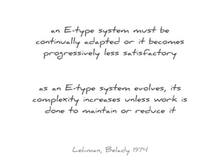 an E-type system must be
continually adapted or it becomes
progressively less satisfactory
as an E-type system evolves, its
complexity increases unless work is
done to maintain or reduce it
Lehman, Belady 1974
 