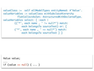 valueClass :=  self allModelTypes entityNamed: #'Value'.
valueVariables := valueClass withSubclassHierarchy
flatCollectAsSet: #structuresWithDeclaredType.
valueVariables select: [ :each |
     (('*', each name , ' != null*') match:
each belongsTo sourceText) or: [
     ('*', each name , ' == null*') match:
each belongsTo sourceText ] ]
Value value;
...
if (value == null) { ... }
 