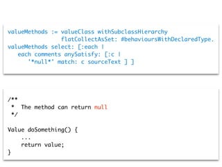 valueMethods := valueClass withSubclassHierarchy
flatCollectAsSet: #behavioursWithDeclaredType.
valueMethods select: [:each |
each comments anySatisfy: [:c |
'*null*' match: c sourceText ] ]
/**
* The method can return null
*/
Value doSomething() {
...
return value;
}
 