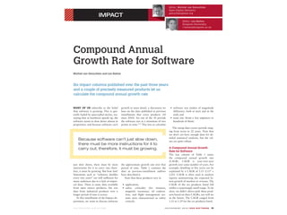 074 0 -74 5 9/12 / $ 31.0 0 © 2 012 I E E E J U LY/AUGU S T 2012 | IE E E S O F T WA R E 19
IMPACT
Editor: Michiel van Genuchten
Open Digital Dentistry
genuchten@ieee.org
Editor: Les Hatton
Kingston University
l.hatton@kingston.ac.uk
IMPACT
Compound Annual
Growth Rate for Software
Michiel van Genuchten and Les Hatton
Six impact columns published over the past three years
and a couple of precisely measured products let us
calculate the compound annual growth rate.
MANY OF US subscribe to the belief
that software is growing. This is gen-
erally fueled by apocryphal stories, rea-
soning that as hardware speeds up, the
software seems to slow down almost in
proportion, and because software can’t
just slow down, there must be more
instructions for it to carry out; there-
fore, it must be growing. But how fast?
Statements such as “software doubles
every two years” are still sufficient for
many audiences due to a lack of empiri-
cal data. There is some data available
from open source products, but size
data from industrial products over a
longer period of time is scarce.
In this installment of the Impact de-
partment, we want to discuss software
growth in more detail, a discussion we
base on the data published in previous
installments that cover products (10
since 2010). Six out of the 10 provide
the software size at a minimum of two
points in time.1–6 This lets us calculate
the approximate growth rate over that
period of time. Table 1 contains the
data as previous-installment authors
have described it.
Note that these products vary in
application;
safety criticality (for instance,
magnetic resonance, oil explora-
tion, and flight management sys-
tems were characterized as safety
critical);
software size (orders of magnitude
difference, both at start and at the
end); and
team size (from a few engineers to
hundreds of them).
The sizing data covers periods rang-
ing from seven to 22 years. Note that
we don’t yet have enough data for de-
tailed statistical analyses, but the val-
ues are quite robust.
A Compound Annual Growth
Rate for Software
The last column of Table 1 states
the compound annual growth rate
(CAGR). CAGR is year-over-year
growth over some number of years. For
example, doubling in five years can be
explained by a CAGR of 1.15 (1.155 =
2.01). CAGR is often used in analysis
reports summarizing the expected fu-
ture growth of markets or revenue. The
CAGR of the six products listed fall
within a surprisingly small range. To be
clear, we didn’t cherry-pick these prod-
ucts based on their CAGRs, nor will we
in the future. The CAGR ranged from
1.11 to 1.29 for the six products listed.
Because software can’t just slow down,
there must be more instructions for it to
carry out; therefore, it must be growing.
 