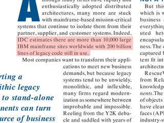 A
lthough many firms have rapidly and
enthusiastically adopted distributed
architectures, many more are stuck
with mainframe-based mission-critical
systems that continue to isolate them from their
partner, supplier, and customer systems. Indeed,
IDC estimates there are more than 10,000 large
IBM mainframe sites worldwide with 200 billion
lines of legacy code still in use.
Most companies want to transform their appli-
cations to meet new business
demands, but because legacy
systems tend to be unwieldy,
monolithic, and inflexible,
many firms regard modern-
ization assomewhere between
improbable and impossible.
Reeling from the Y2K deba-
cle and saddled with years of
NOT A TR
But this
which is w
business a
everything
uted hete
encapsula
ness. The c
captured b
tem ﬁt into
architectur
RescueW
from Rela
knowledge
nents.The
of objects t
have clear
faces (API
industry-st
rting a
ithic legacy
to stand-alone
nents can turn
urce of business
 