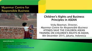 www.mcrb.org.mm
15 Shan Yeiktha Street, Sanchaung, Yangon,
Myanmar. Tel/fax: +95 1 510069
Email: info@myanmar-responsiblebusiness.org
Website: http://www.myanmar-responsiblebusiness.org/
Children’s Rights and Business
Principles in ASEAN
Vicky Bowman, Director,
Myanmar Centre for Responsible Business
ATENEO/SAVE THE CHILDREN/ASEAN
TRAINING ON CHILDREN’S RIGHTS IN ASEAN,
8th December 2015, Jakarta, Indonesia
 