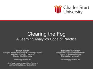 DIVISION OF STUDENT LEARNING
Clearing the Fog
A Learning Analytics Code of Practice
Simon Welsh
Manager, Adaptive Learning & Teaching Services
Division of Student Learning
Charles Sturt University
siwelsh@csu.edu.au
http://www.csu.edu.au/division/student-
learning/analytics-and-evaluations
Stewart McKinney
Blackboard Analytics Project Officer
Division of Student Learning
Charles Sturt University
smckinney@csu.edu.au
 