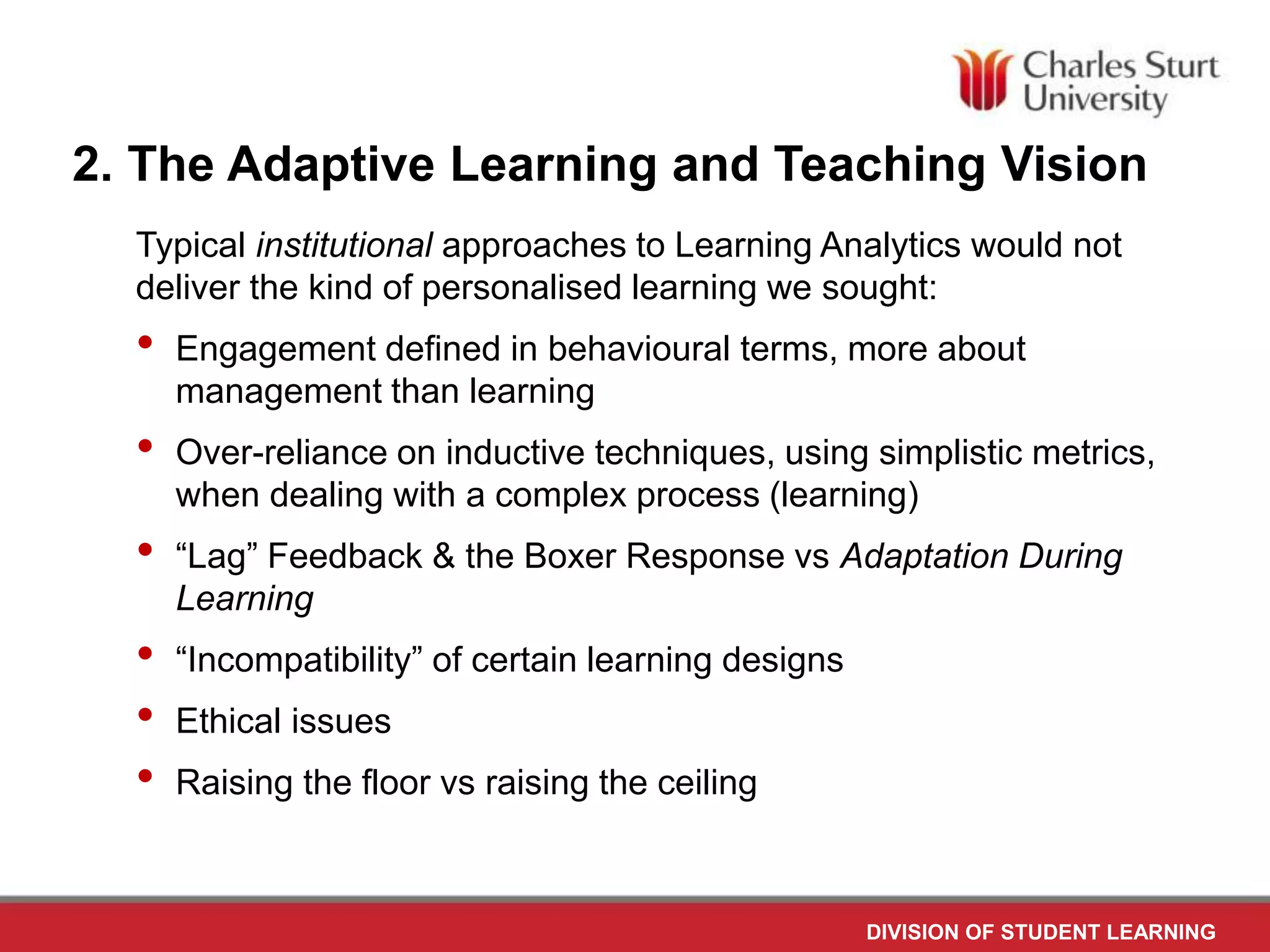 DIVISION OF STUDENT LEARNING
2. The Adaptive Learning and Teaching Vision
Typical institutional approaches to Learning Analytics would not
deliver the kind of personalised learning we sought:
• Engagement defined in behavioural terms, more about
management than learning
• Over-reliance on inductive techniques, using simplistic metrics,
when dealing with a complex process (learning)
• “Lag” Feedback & the Boxer Response vs Adaptation During
Learning
• “Incompatibility” of certain learning designs
• Ethical issues
• Raising the floor vs raising the ceiling
 