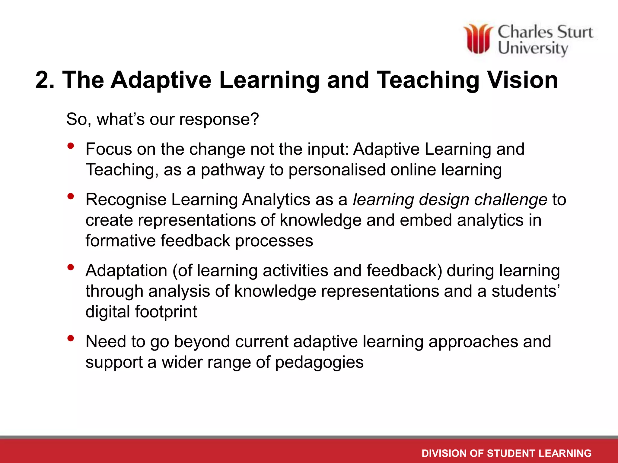 DIVISION OF STUDENT LEARNING
2. The Adaptive Learning and Teaching Vision
So, what’s our response?
• Focus on the change not the input: Adaptive Learning and
Teaching, as a pathway to personalised online learning
• Recognise Learning Analytics as a learning design challenge to
create representations of knowledge and embed analytics in
formative feedback processes
• Adaptation (of learning activities and feedback) during learning
through analysis of knowledge representations and a students’
digital footprint
• Need to go beyond current adaptive learning approaches and
support a wider range of pedagogies
 