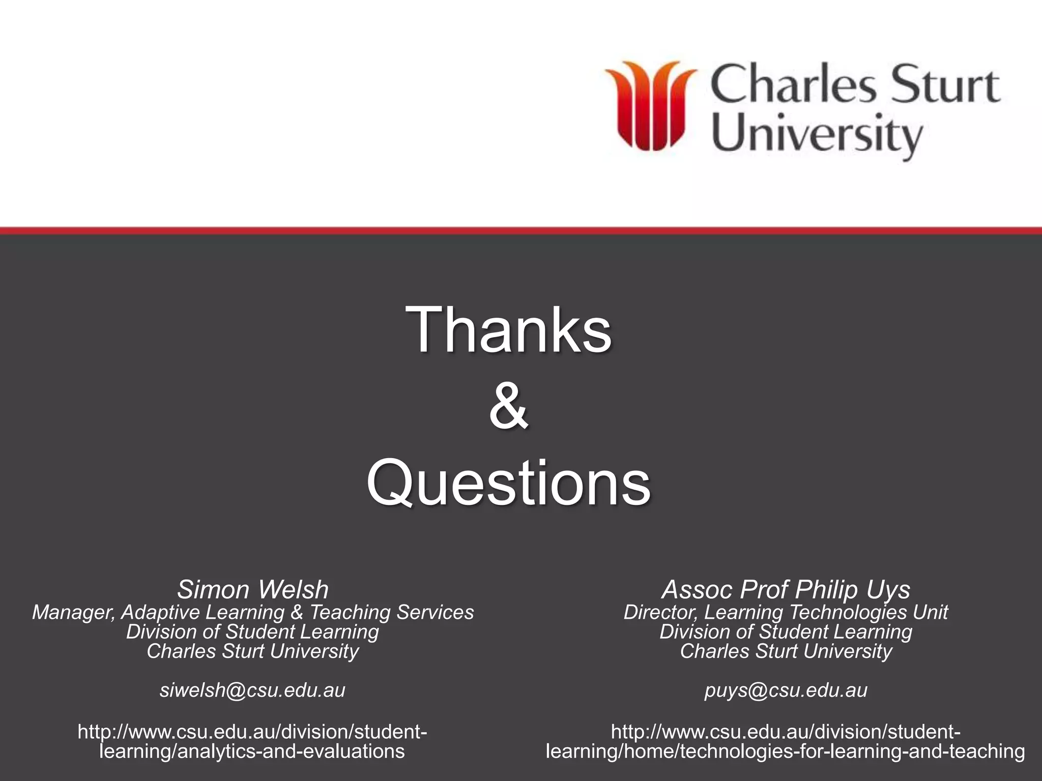 DIVISION OF STUDENT LEARNING
Thanks
&
Questions
Simon Welsh
Manager, Adaptive Learning & Teaching Services
Division of Student Learning
Charles Sturt University
siwelsh@csu.edu.au
http://www.csu.edu.au/division/student-
learning/analytics-and-evaluations
Assoc Prof Philip Uys
Director, Learning Technologies Unit
Division of Student Learning
Charles Sturt University
puys@csu.edu.au
http://www.csu.edu.au/division/student-
learning/home/technologies-for-learning-and-teaching
 