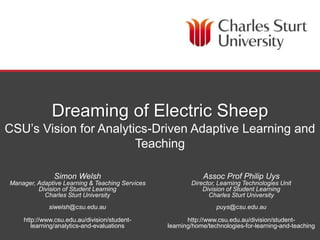 DIVISION OF STUDENT LEARNING
Dreaming of Electric Sheep
CSU’s Vision for Analytics-Driven Adaptive Learning and
Teaching
Simon Welsh
Manager, Adaptive Learning & Teaching Services
Division of Student Learning
Charles Sturt University
siwelsh@csu.edu.au
http://www.csu.edu.au/division/student-
learning/analytics-and-evaluations
Assoc Prof Philip Uys
Director, Learning Technologies Unit
Division of Student Learning
Charles Sturt University
puys@csu.edu.au
http://www.csu.edu.au/division/student-
learning/home/technologies-for-learning-and-teaching
 
