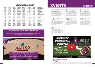 76
EVENTS DEC 2015
1 FIRST TUESDAY LIBER-
TARIAN SOCIAL
Our monthly 1st Tuesday get to-
gether at Jalisco Mexican Cantina
in Las Vegas, NV. Free food and
great conversation, 6-9 pm.
5 NORTHERN NEVADA
MEET & GREET
An exciting chance to get together
in North Nevada. This month’s
topic is Alternative Sentencing. 4
pm at Mi Casa Too in Reno, NV.
6 SUNDAY FOOT-
BALL WEEK 13
Come out for ice cold, dis-
counted beers and some great
football at Loose Caboose in
Las Vegas, NV. Starts at 1 pm.
13SUNDAY FOOTBALL
WEEK 14
Come out for ice cold, discounted
beers and some great football at
Loose Caboose in Las Vegas, NV.
Starts at 1 pm.
20 SUNDAY FOOT-
BALL WEEK 15
Come out for ice cold, discounted
beers and some great football at
Loose Caboose in Las Vegas, NV.
Starts at 1 pm.
27 SUNDAY FOOT-
BALL WEEK 16
Come out for ice cold, dis-
counted beers and some great
football at Loose Caboose in
Las Vegas, NV. Starts at 1 pm.
03 SUNDAY FOOT-
BALL WEEK 17
Come out for ice cold, discounted
beers and some great football at
Loose Caboose in Las Vegas, NV.
Starts at 1 pm.
PLEASE SUPPORT JALISCO MEXICAN CANTINA
Jalisco Mexican Cantina has been supporting us, please support them.
www. jaliscocantina.com | 702.436.5200
Sunday Football Party is always a great time! See for yourself --Check out our YouTube video by clicking above!
 