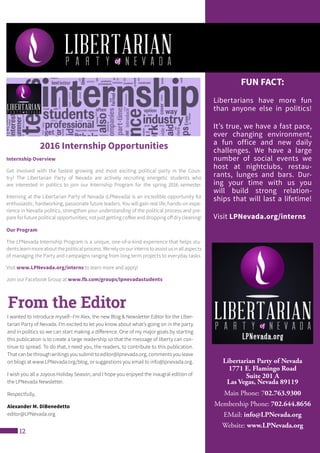 12
Libertarian Party of Nevada
1771 E. Flamingo Road
Suite 201 A
Las Vegas, Nevada 89119
Main Phone: 702.763.9300
Membership Phone: 702.644.8656
EMail: info@LPNevada.org
Website: www.LPNevada.org
I wanted to introduce myself--I’m Alex, the new Blog & Newsletter Editor for the Liber-
tarian Party of Nevada. I’m excited to let you know about what’s going on in the party
and in politics so we can start making a difference. One of my major goals by starting
this publication is to create a large readership so that the message of liberty can con-
tinue to spread. To do that, I need you, the readers, to contribute to this publication.
That can be through writings you submit to editor@lpnevada.org, comments you leave
on blogs at www.LPNevada.org/blog, or suggestions you email to info@lpnevada.org.
I wish you all a Joyous Holiday Season, and I hope you enjoyed the inaugral edition of
the LPNevada Newsletter.
Respectfully,
Alexander M. DiBenedetto
editor@LPNevada.org
From the Editor
2016 Internship Opportunities
Internship Overview
Get involved with the fastest growing and most exciting political party in the Coun-
try! The Libertarian Party of Nevada are actively recruiting energetic students who
are interested in politics to join our Internship Program for the spring 2016 semester.
Interning at the Libertarian Party of Nevada (LPNevada) is an incredible opportunity for
enthusiastic, hardworking, passionate future leaders. You will gain real life, hands-on expe-
rience in Nevada politics, strengthen your understanding of the political process and pre-
pare for future political opportunities; not just getting coffee and dropping off dry cleaning!
Our Program
The LPNevada Internship Program is a unique, one-of-a-kind experience that helps stu-
dentslearnmoreaboutthepoliticalprocess.Werelyonourinternstoassistusinallaspects
of managing the Party and campaigns ranging from long term projects to everyday tasks.
Visit www.LPNevada.org/interns to learn more and apply!
Join our Facebook Group at www.fb.com/groups/lpnevadastudents
FUN FACT:
Libertarians have more fun
than anyone else in politics!
It’s true, we have a fast pace,
ever changing environment,
a fun office and new daily
challenges. We have a large
number of social events we
host at nightclubs, restau-
rants, lunges and bars. Dur-
ing your time with us you
will build strong relation-
ships that will last a lifetime!
Visit LPNevada.org/interns
 