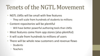 Tenets of the NGTL Movement
• NGTL LMSs will be small with few features
• They will scale from hundreds of students to millions
• Content repositories will be plentiful
• Will have better powerful authoring tools than LMSs
• Most features come from app stores (also plentiful)
• It will scale from hundreds to millions of users
• There will be whole new customers and revenue flows
• Students
• Teachers
 