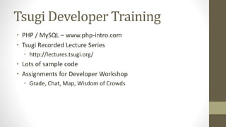 Tsugi Developer Training
• PHP / MySQL – www.php-intro.com
• Tsugi Recorded Lecture Series
• http://lectures.tsugi.org/
• Lots of sample code
• Assignments for Developer Workshop
• Grade, Chat, Map, Wisdom of Crowds
 