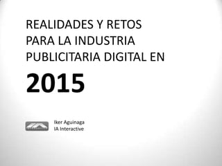 REALIDADES Y RETOS
PARA LA INDUSTRIA
PUBLICITARIA DIGITAL EN

2015
    Iker Aguinaga
    IA Interactive
 