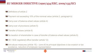 EU MERGER DIRECTIVE (1990/434/EEC, 2009/133/EC)
Definitions of article 2
Payment not exceeding 10% of the nominal value (article 2, paragraph b)
Carry-over of balance-sheet values (article 4)
Carry-over of provisions (article 5)
Transfer of losses (article 6)
No taxation of shareholder in case of transfer of balance-sheet values (article 8)
SE / SCE registered office transfer (article 12)
Anti-abuse measures (article 15) – (one of) its principal objectives is tax evasion or tax
avoidance, reduction of employee representation
Date
10 Titre de la présentation
 