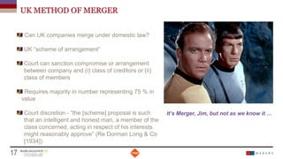 UK METHOD OF MERGER
Can UK companies merge under domestic law?
UK “scheme of arrangement”
Court can sanction compromise or arrangement
between company and (i) class of creditors or (ii)
class of members
Requires majority in number representing 75 % in
value
Court discretion - “the [scheme] proposal is such
that an intelligent and honest man, a member of the
class concerned, acting in respect of his interests
might reasonably approve” (Re Dorman Long & Co
[1934])
Date
17 Titre de la présentation
It’s Merger, Jim, but not as we know it …
 