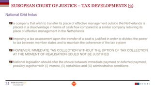 EUROPEAN COURT OF JUSTICE – TAX DEVELOPMENTS (3)
National Grid Indus
a company that wish to transfer its place of effective management outside the Netherlands is
placed at a disadvantage in terms of cash flow compared to a similar company retaining its
place of effective management in the Netherlands
Imposing a tax assessment upon the transfer of a seat is justified in order to divided the power
to tax between member states and to maintain the coherence of the tax system
HOWEVER; IMMEDIATE TAX COLLECTION WITHOUT THE OPTION OF TAX COLLECTION
AT THE MOMENT OF REALISATION COULD NOT BE JUSTIFIED
National legislation should offer the choice between immediate payment or deferred payment,
possibly together with (i) interest, (ii) certainties and (iii) administrative conditions
Date
31 Titre de la présentation
 
