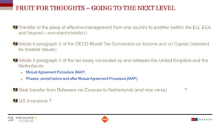 FRUIT FOR THOUGHTS – GOING TO THE NEXT LEVEL
Transfer of the place of effective management from one country to another (within the EU, EEA
and beyond – non-discrimination)
Article 4 paragraph 3 of the OECD Model Tax Convention on Income and on Capital (standard
tie breaker clause)
Article 4 paragraph 4 of the tax treaty concluded by and between the United Kingdom and the
Netherlands
 Mutual Agreement Procedure (MAP)
 Phases: period before and after Mutual Agreement Procedure (MAP)
Seat transfer from Delaware via Curacao to Netherlands (and vice versa) ?
US Inversions ?
Date
35 Titre de la présentation
 