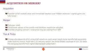 ACQUISITION OR MERGER?
Acquisition
Transfer at fair market value and immediate taxation over hidden reserves / capital gains are
fully taxed
Merger
Roll-over relief
Fiscal book values of the assets and liabilities need to be adopted
Transfer of going concern / enterprise may be exempt from VAT
Tips & Tricks
Choice also depends of (i) amount of assets as each asset needs to be transferred separately
(sale contract versus ‘legal title’); (ii) industry sector: are there hidden reserves or not; (iii) does
the company benefit from higher depreciation potentials?
Date
8 Titre de la présentation
 