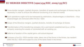 EU MERGER DIRECTIVE (1990/434/EEC, 2009/133/EC)
Cross-border mergers, (partial) divisions, transfers of assets and exchanges of shares may be
necessary in order to ensure the effective functioning of an internal market
Such operations ought not to be hampered by restrictions, disadvantages or distortions – thus
disadvantages are removed within the EU / EEA
Scope of the Directive mergers, (partial) divisions, transfer of exchange of shares
Transformation of the transferring company into a permanent establishment (p.e.) of the
company receiving the assets or connected with an existing p.e.
Deferral of taxation of the capital gains until actual disposal
Company of an EU / EEA member state, takes one of the forms in the Annex, tax resident
within the EU / EEA and subject to one of the taxes listed in the Annex
Date
9 Titre de la présentation
 