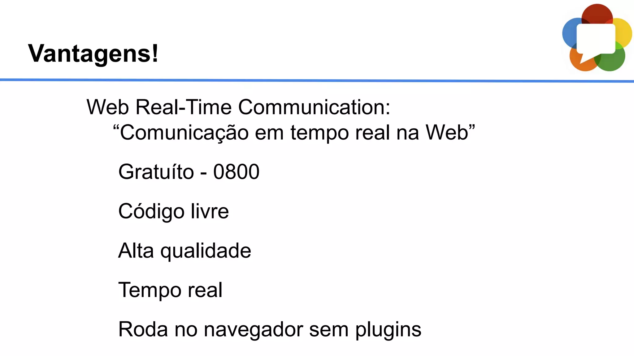 Web Real-Time Communication:
“Comunicação em tempo real na Web”
Gratuíto - 0800
Código livre
Alta qualidade
Tempo real
Roda no navegador sem plugins
Vantagens!
 