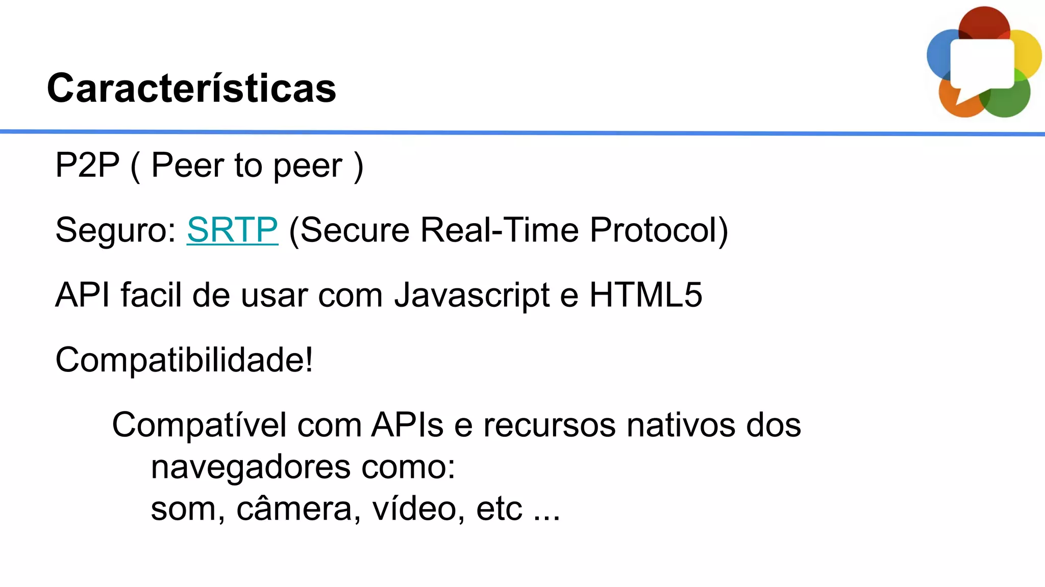 Características
P2P ( Peer to peer )
Seguro: SRTP (Secure Real-Time Protocol)
API facil de usar com Javascript e HTML5
Compatibilidade!
Compatível com APIs e recursos nativos dos
navegadores como:
som, câmera, vídeo, etc ...
 