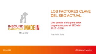 #immi15 @inbound_Madein
LOS FACTORES CLAVE
DEL SEO ACTUAL.
Una puesta al día para estar
preparados para el SEO del
2015 - 2016
Por: Iván Ruiz
 