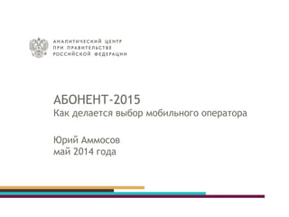 АБОНЕНТ-2015
Как делается выбор мобильного оператора
Юрий Аммосов
май 2014 года
 