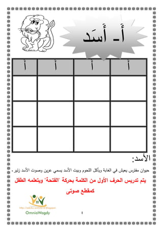 1
‫أ‬‫أ‬‫أ‬‫أ‬
‫األ‬:‫سد‬
‫ف‬ ‫يعيش‬ ‫مفترس‬ ‫ان‬‫و‬‫حي‬‫األ‬ ‫وبيت‬ ‫اللحوم‬ ‫ويأكل‬ ‫الغابة‬ ‫ي‬‫س‬‫د‬‫األ‬ ‫وصوت‬ ‫ين‬‫ر‬‫ع‬ ‫يسمي‬‫ز‬ ‫سد‬‫ئ‬‫ي‬‫ر‬.
‫تدر‬ ‫يتم‬‫الحرف‬ ‫يس‬‫بحركة‬ ‫الكلمة‬ ‫من‬ ‫األول‬"‫الفتح‬‫ة‬"‫ويتعلمه‬‫الطفل‬
‫ك‬‫صوتى‬ ‫مقطع‬
‫أ‬-‫أ‬‫س‬‫د‬
 