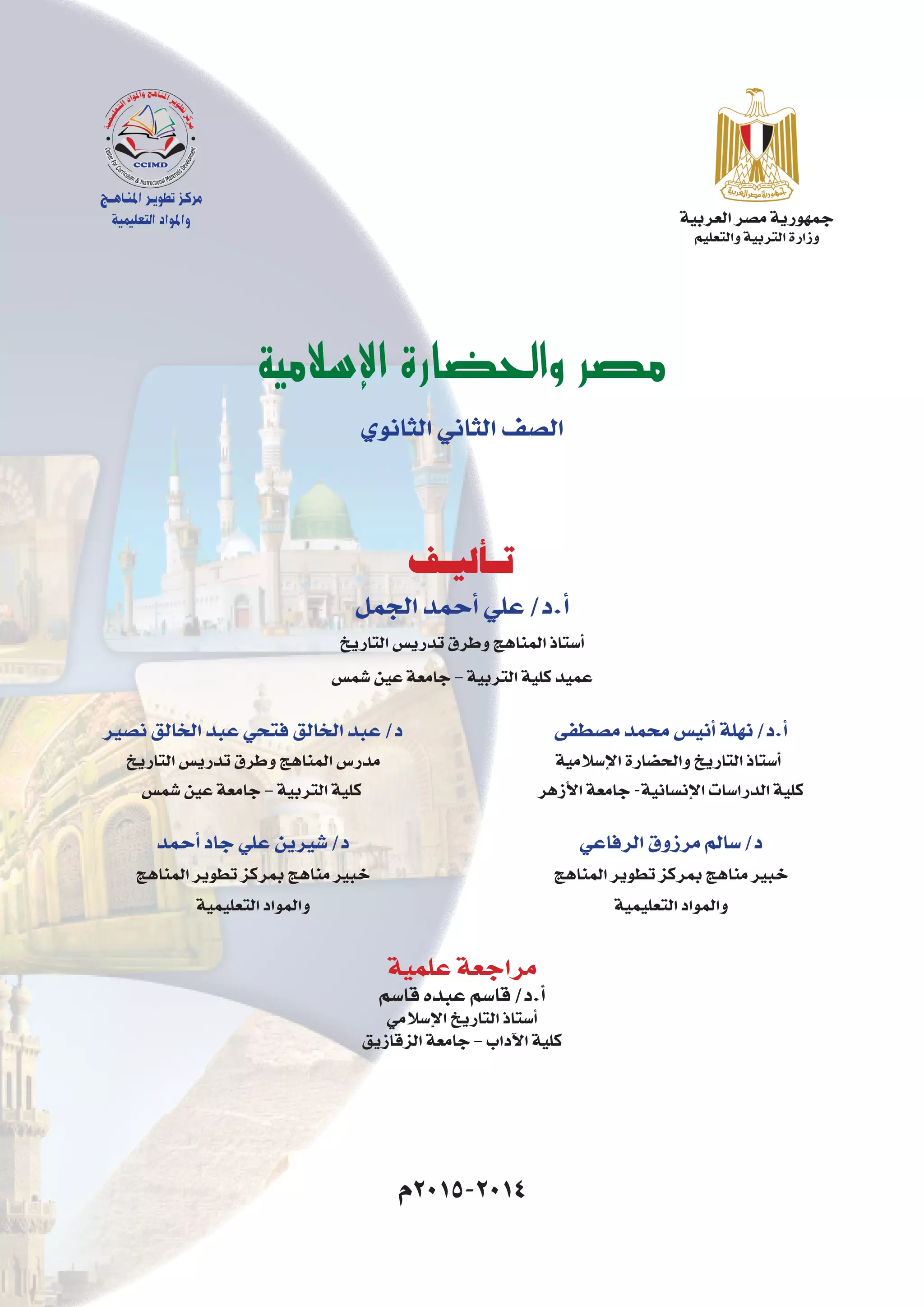 ‫العربية‬‫م�صر‬‫جمهورية‬
‫والتعليم‬‫التربية‬‫وزارة‬
‫اإلسالمية‬ ‫والحضارة‬ ‫مصر‬
‫الثانوي‬‫الثاني‬‫ال�صف‬
‫م�صطفى‬‫محمد‬‫أني�س‬�‫نهلة‬/‫أ.د‬�
‫إ�سالمية‬‫ل‬‫ا‬‫والح�ضارة‬‫التاريخ‬‫أ�ستاذ‬�
‫أزهر‬‫ل‬‫ا‬‫جامعة‬-‫إن�سانية‬‫ل‬‫ا‬‫الدرا�سات‬‫كلية‬
‫الرفاعي‬‫مرزوق‬‫�سالم‬/‫د‬
‫المناهج‬‫تطوير‬‫بمركز‬‫مناهج‬‫خبير‬
‫التعليمية‬‫والمواد‬
‫ن�صير‬‫الخالق‬‫عبد‬‫فتحي‬‫الخالق‬‫عبد‬/‫د‬
‫التاريخ‬‫تدري�س‬‫وطرق‬‫المناهج‬‫مدر�س‬
‫�شم�س‬‫عين‬‫جامعة‬–‫التربية‬‫كلية‬
‫أحمد‬�‫جاد‬‫علي‬‫�شيرين‬/‫د‬
‫المناهج‬‫تطوير‬‫بمركز‬‫مناهج‬‫خبير‬
‫التعليمية‬‫والمواد‬
‫الجمل‬‫أحمد‬�‫علي‬/‫أ.د‬�
‫التاريخ‬‫تدري�س‬‫وطرق‬‫المناهج‬‫أ�ستاذ‬�
‫�شم�س‬‫عين‬‫جامعة‬–‫التربية‬‫كلية‬‫عميد‬
‫تـأليـف‬
‫علمية‬‫مراجعة‬
‫قا�سم‬‫عبده‬‫قا�سم‬/‫أ.د‬�
‫إ�سالمي‬‫ل‬‫ا‬‫التاريخ‬‫أ�ستاذ‬�
‫الزقازيق‬‫جامعة‬–‫آداب‬‫ل‬‫ا‬‫كلية‬
‫4102-5102م‬
‫املنـاهــج‬‫تطويـر‬‫مركـز‬
‫التعليمية‬‫واملواد‬
 