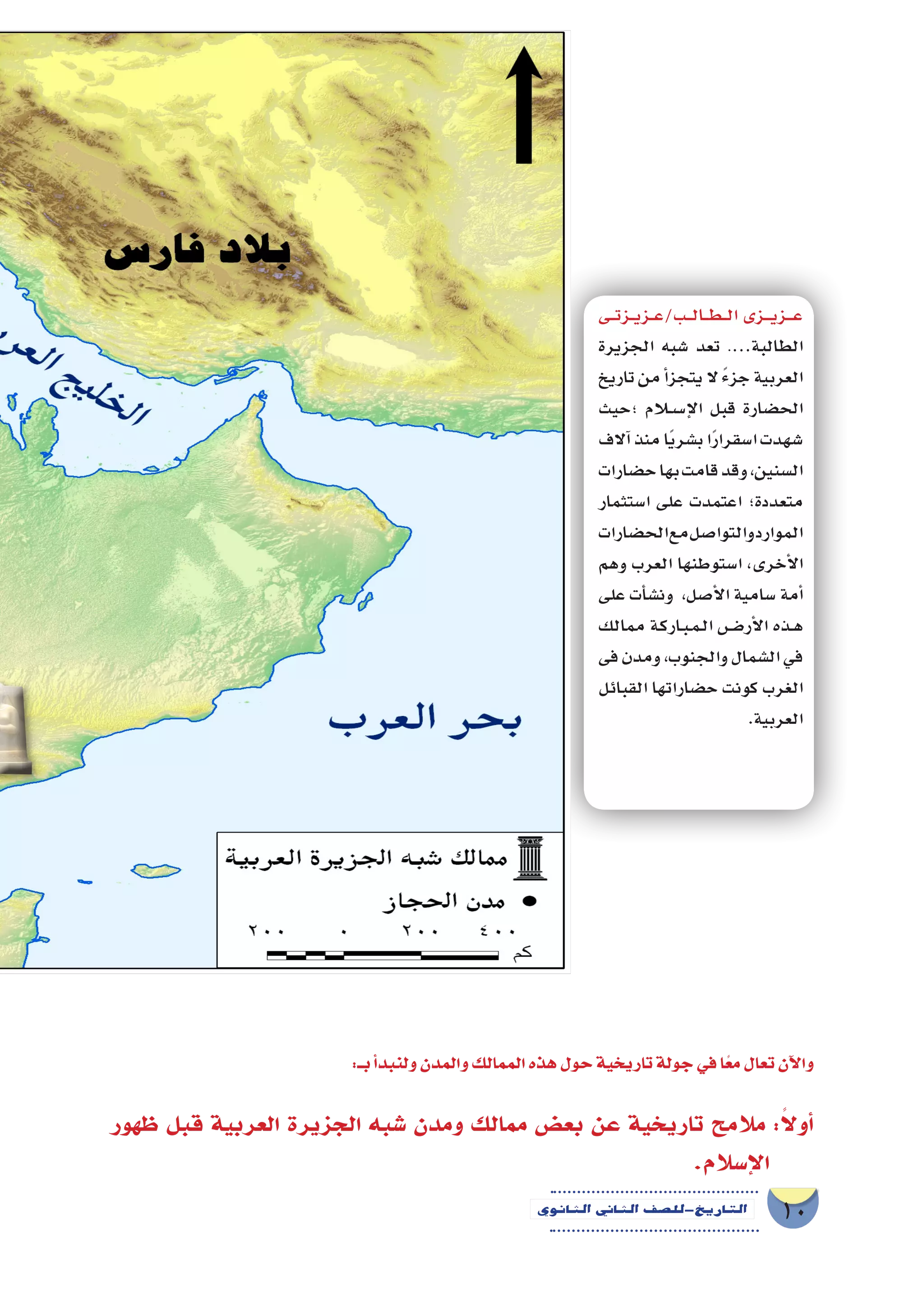 10‫الثانوي‬ ‫الثاين‬ ‫التاريخ-لل�صف‬
:‫بــ‬‫أ‬�‫ولنبد‬‫والمدن‬‫الممالك‬‫هذه‬‫حول‬‫تاريخية‬‫جولة‬‫في‬‫ا‬ً‫مع‬‫تعال‬‫آن‬‫ل‬‫وا‬
‫ظهور‬ ‫قبل‬ ‫العربية‬ ‫الجزيرة‬ ‫�شبه‬ ‫ومدن‬ ‫ممالك‬ ‫بع�ض‬ ‫عن‬ ‫تاريخية‬ ‫مالمح‬ :ً‫ال‬‫أو‬�
.‫إ�سالم‬‫ل‬‫ا‬
‫�ى‬��‫ت‬‫�ز‬��‫ي‬‫�ز‬��‫ع‬/‫�ب‬��‫ل‬‫�ا‬��‫ط‬���‫ل‬‫ا‬‫�زى‬����‫ي‬‫�ز‬����‫ع‬
‫الجزيرة‬ ‫�شبه‬ ‫تعد‬ .…‫الطالبة‬
‫تاريخ‬‫من‬‫أ‬�‫يتجز‬‫ال‬ ً‫ء‬‫جز‬‫العربية‬
‫؛حيث‬ ‫لام‬�‫س‬���‫إ‬‫ل‬‫ا‬ ‫قبل‬ ‫الح�ضارة‬
‫آالف‬�‫منذ‬‫ا‬ً‫ي‬‫ب�شر‬‫ا‬ً‫ر‬‫ا�سقرا‬‫�شهدت‬
‫ح�ضارات‬‫بها‬‫قامت‬‫وقد‬،‫ال�سنين‬
‫ا�ستثمار‬ ‫على‬ ‫اعتمدت‬ ‫متعددة؛‬
‫الح�ضارات‬‫مع‬‫والتوا�صل‬‫الموارد‬
‫وهم‬ ‫العرب‬ ‫ا�ستوطنها‬ ،‫أخرى‬‫ل‬‫ا‬
‫على‬ ‫أت‬�‫ون�ش‬ ،‫أ�صل‬‫ل‬‫ا‬ ‫�سامية‬ ‫أمة‬�
‫ممالك‬ ‫�ة‬�‫ك‬‫�ار‬�‫ب‬��‫م‬��‫ل‬‫ا‬ ‫�ض‬����‫أر‬‫ل‬‫ا‬ ‫�ذه‬�‫ه‬
‫فى‬‫ومدن‬،‫والجنوب‬‫ال�شمال‬‫في‬
‫القبائل‬ ‫ح�ضاراتها‬ ‫كونت‬ ‫الغرب‬
.‫العربية‬
 