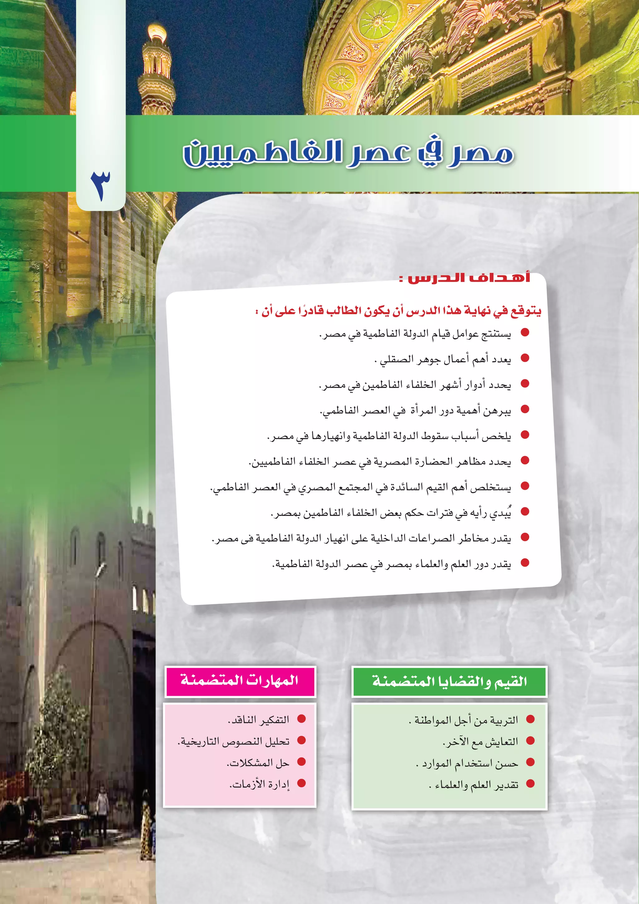 ‫إخ�شيديني‬‫ل‬‫وا‬‫الطولونيني‬‫ع�صري‬‫يف‬‫م�صر‬
102‫الثانوي‬ ‫الثاين‬ ‫التاريخ-لل�صف‬
:‫أن‬�‫على‬‫ا‬ً‫قادر‬‫الطالب‬‫يكون‬‫أن‬�‫الدر�س‬‫هذا‬‫نهاية‬‫في‬‫يتوقع‬
.‫م�صر‬‫في‬‫الفاطمية‬‫الدولة‬‫قيام‬‫عوامل‬‫ي�ستنتج‬
.‫ال�صقلي‬‫جوهر‬‫أعمال‬�‫أهم‬�‫يعدد‬
.‫م�صر‬‫في‬‫الفاطمين‬‫الخلفاء‬‫أ�شهر‬�‫أدوار‬�‫يحدد‬
.‫الفاطمي‬‫الع�صر‬‫في‬ ‫أة‬�‫المر‬‫دور‬‫أهمية‬�‫يبرهن‬
.‫م�صر‬‫في‬‫وانهيارها‬‫الفاطمية‬‫الدولة‬‫�سقوط‬‫أ�سباب‬�‫يلخ�ص‬
.‫الفاطميين‬‫الخلفاء‬‫ع�صر‬‫في‬‫الم�صرية‬‫الح�ضارة‬‫مظاهر‬‫يحدد‬
.‫الفاطمي‬‫الع�صر‬‫في‬‫الم�صري‬‫المجتمع‬‫في‬‫ال�سائدة‬‫القيم‬‫أهم‬�‫ي�ستخل�ص‬
.‫بم�صر‬‫الفاطمين‬‫الخلفاء‬‫بع�ض‬‫حكم‬‫فترات‬‫في‬‫أيه‬�‫ر‬‫بدي‬ُ‫ي‬
.‫م�صر‬‫فى‬‫الفاطمية‬‫الدولة‬‫انهيار‬‫على‬‫الداخلية‬‫ال�صراعات‬‫مخاطر‬‫يقدر‬
.‫الفاطمية‬‫الدولة‬‫ع�صر‬‫في‬‫بم�صر‬‫والعلماء‬‫العلم‬‫دور‬‫يقدر‬
3
: ‫الدرس‬ ‫أهداف‬
.‫المواطنة‬‫أجل‬�‫من‬‫التربية‬
.‫آخر‬‫ل‬‫ا‬‫مع‬‫التعاي�ش‬
.‫الموارد‬‫ا�ستخدام‬‫ح�سن‬
.‫والعلماء‬‫العلم‬‫تقدير‬
‫المت�ضمنة‬‫والق�ضايا‬‫القيم‬
.‫الناقد‬‫التفكير‬
.‫التاريخية‬‫الن�صو�ص‬‫تحليل‬
.‫الم�شكالت‬‫حل‬
.‫أزمات‬‫ل‬‫ا‬‫إدارة‬�
‫المت�ضمنة‬‫المهارات‬
 