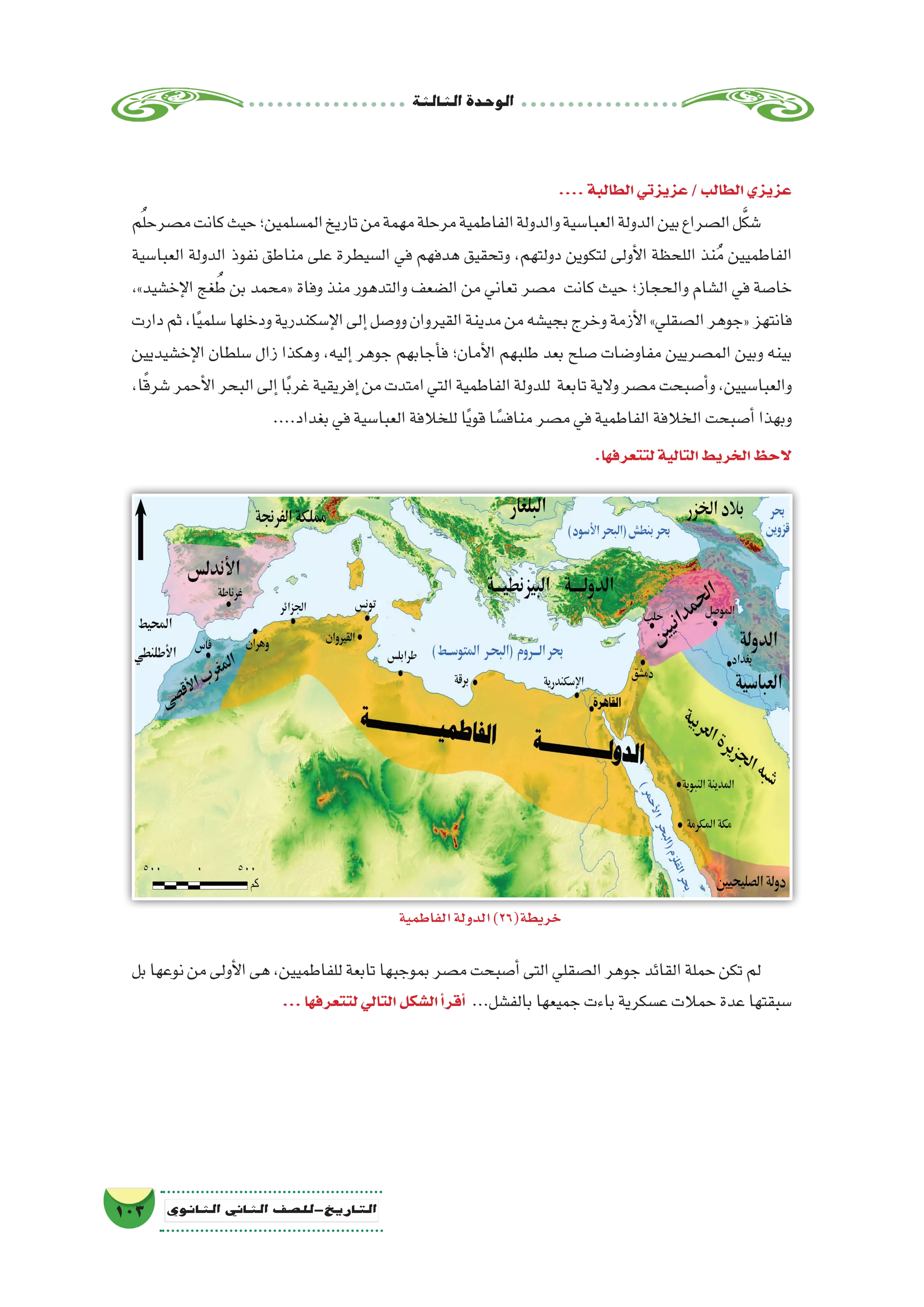 ‫الثالثة‬‫الوحدة‬
103 ‫الثانوي‬ ‫الثاين‬ ‫التاريخ-لل�صف‬
....‫الطالبة‬‫عزيزتي‬/‫الطالب‬‫عزيزي‬
‫م‬ُ‫ل‬‫م�صرح‬‫كانت‬‫حيث‬‫الم�سلمين؛‬‫تاريخ‬‫من‬‫مهمة‬‫مرحلة‬‫الفاطمية‬‫والدولة‬‫العبا�سية‬‫الدولة‬‫بين‬‫ال�صراع‬‫ل‬َّ‫ك‬‫�ش‬
‫العبا�سية‬ ‫الدولة‬ ‫نفوذ‬ ‫مناطق‬ ‫على‬ ‫ال�سيطرة‬ ‫في‬ ‫هدفهم‬ ‫وتحقيق‬ ،‫دولتهم‬ ‫لتكوين‬ ‫أولى‬‫ل‬‫ا‬ ‫اللحظة‬ ‫نذ‬ُ‫م‬ ‫الفاطميين‬
،»‫إخ�شيد‬‫ل‬‫ا‬ ‫غج‬ ُ‫ط‬ ‫بن‬ ‫«محمد‬ ‫وفاة‬ ‫منذ‬ ‫والتدهور‬ ‫ال�ضعف‬ ‫من‬ ‫تعاني‬ ‫م�صر‬ ‫كانت‬ ‫حيث‬ ‫والحجاز؛‬ ‫ال�شام‬ ‫في‬ ‫خا�صة‬
‫دارت‬‫ثم‬،‫ا‬ً‫ي‬‫�سلم‬‫ودخلها‬‫إ�سكندرية‬‫ل‬‫ا‬‫إلى‬�‫وو�صل‬‫القيروان‬‫مدينة‬‫من‬‫بجي�شه‬‫وخرج‬‫أزمة‬‫ل‬‫ا‬»‫ال�صقلي‬‫«جوهر‬‫فانتهز‬
‫إخ�شيديين‬‫ل‬‫ا‬ ‫�سلطان‬ ‫زال‬ ‫وهكذا‬ ،‫إليه‬� ‫جوهر‬ ‫أجابهم‬�‫ف‬ ‫أمان؛‬‫ل‬‫ا‬ ‫طلبهم‬ ‫بعد‬ ‫�صلح‬ ‫مفاو�ضات‬ ‫الم�صريين‬ ‫وبين‬ ‫بينه‬
،‫ا‬ً‫ق‬‫�شر‬‫أحمر‬‫ل‬‫ا‬‫البحر‬‫إلى‬�‫ا‬ً‫ب‬‫غر‬‫إفريقية‬�‫من‬‫امتدت‬‫التي‬‫الفاطمية‬‫للدولة‬ ‫تابعة‬‫والية‬‫م�صر‬‫أ�صبحت‬�‫و‬،‫والعبا�سيين‬
....‫بغداد‬‫في‬‫العبا�سية‬‫للخالفة‬‫ا‬ً‫ي‬‫قو‬‫ا‬ ً‫مناف�س‬‫م�صر‬‫في‬‫الفاطمية‬‫الخالفة‬‫أ�صبحت‬�‫وبهذا‬
.‫لتتعرفها‬‫التالية‬‫الخريط‬‫الحظ‬
‫بل‬‫نوعها‬‫من‬‫أولى‬‫ل‬‫ا‬‫هى‬،‫للفاطميين‬‫تابعة‬‫بموجبها‬‫م�صر‬‫أ�صبحت‬�‫التى‬‫ال�صقلي‬‫جوهر‬‫القائد‬‫حملة‬‫تكن‬‫لم‬
...‫لتتعرفها‬‫التالي‬‫ال�شكل‬‫أ‬�‫أقر‬� ...‫بالف�شل‬‫جميعها‬‫باءت‬‫ع�سكرية‬‫حمالت‬‫عدة‬‫�سبقتها‬
‫الفاطمية‬‫الدولة‬)26(‫خريطة‬
 