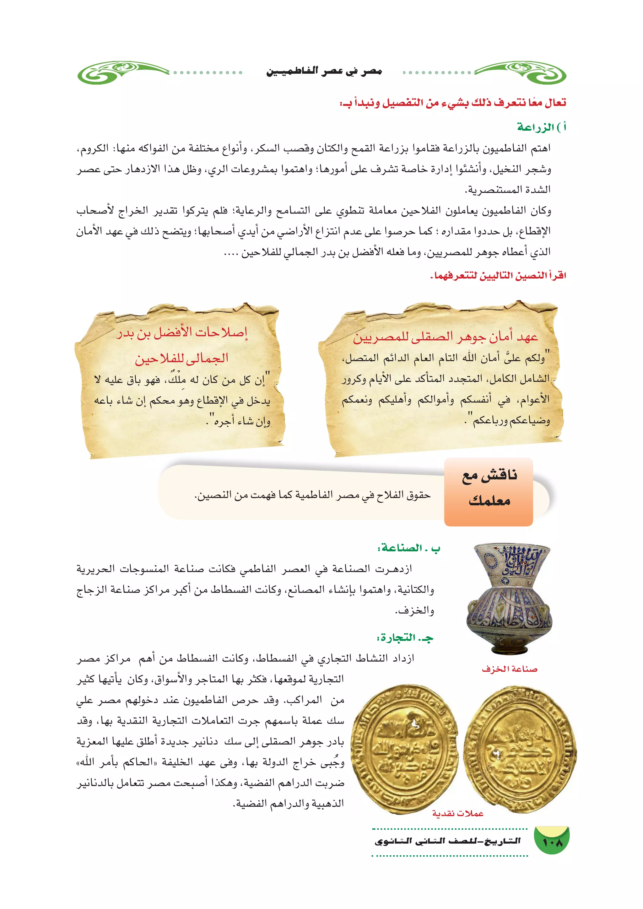 ‫الفاطميني‬‫ع�صر‬‫يف‬‫م�صر‬
108‫الثانوي‬ ‫الثاين‬ ‫التاريخ-لل�صف‬
:‫بــ‬‫أ‬�‫ونبد‬‫التف�صيل‬‫من‬‫ب�شيء‬‫ذلك‬‫نتعرف‬‫ا‬ً‫ع‬‫م‬‫تعال‬
‫الزراعة‬)‫أ‬�
،‫الكروم‬ :‫منها‬ ‫الفواكه‬ ‫من‬ ‫مختلفة‬ ‫أنواع‬�‫و‬ ،‫ال�سكر‬ ‫وق�صب‬ ‫والكتان‬ ‫القمح‬ ‫بزراعة‬ ‫فقاموا‬ ‫بالزراعة‬ ‫الفاطميون‬ ‫اهتم‬
‫ع�صر‬ ‫حتى‬ ‫االزدهار‬ ‫هذا‬ ‫وظل‬ ،‫الري‬ ‫بم�شروعات‬ ‫واهتموا‬ ‫أمورها؛‬� ‫على‬ ‫ت�شرف‬ ‫خا�صة‬ ‫إدارة‬� ‫أن�شئوا‬�‫و‬ ،‫النخيل‬ ‫و�شجر‬
.‫الم�ستن�صرية‬‫ال�شدة‬
‫أ�صحاب‬‫ل‬ ‫الخراج‬ ‫تقدير‬ ‫يتركوا‬ ‫فلم‬ ‫والرعاية؛‬ ‫الت�سامح‬ ‫على‬ ‫تنطوي‬ ‫معاملة‬ ‫الفالحين‬ ‫يعاملون‬ ‫الفاطميون‬ ‫وكان‬
‫أمان‬‫ل‬‫ا‬‫عهد‬‫في‬‫ذلك‬‫ويت�ضح‬‫أ�صحابها؛‬�‫أيدي‬�‫من‬‫أرا�ضي‬‫ل‬‫ا‬‫انتزاع‬‫عدم‬‫على‬‫حر�صوا‬‫كما‬‫؛‬‫مقداره‬‫حددوا‬‫بل‬،‫إقطاع‬‫ل‬‫ا‬
....‫للفالحين‬‫الجمالي‬‫بدر‬‫بن‬‫أف�ضل‬‫ل‬‫ا‬‫فعله‬‫وما‬،‫للم�صريين‬‫جوهر‬‫أعطاه‬�‫الذي‬
.‫لتتعرفهما‬‫التاليين‬‫الن�صين‬‫أ‬�‫اقر‬
‫للم�صريين‬‫ال�صقلى‬‫جوهر‬‫أمان‬�‫عهد‬
،‫المت�صل‬ ‫الدائم‬ ‫العام‬ ‫التام‬ ‫اهلل‬ ‫أمان‬� َّ‫على‬ ‫ولكم‬
‫وكرور‬ ‫أيام‬‫ل‬‫ا‬ ‫على‬ ‫أكد‬�‫المت‬ ‫المتجدد‬ ،‫الكامل‬ ‫ال�شامل‬
‫ونعمكم‬ ‫أهليكم‬�‫و‬ ‫أموالكم‬�‫و‬ ‫أنف�سكم‬� ‫في‬ ،‫أعوام‬‫ل‬‫ا‬
.‫ورباعكم‬‫و�ضياعكم‬
‫بدر‬‫بن‬‫أف�ضل‬‫ل‬‫ا‬‫إ�صالحات‬�
‫للفالحين‬‫الجمالى‬
‫ال‬ ‫عليه‬ ‫باق‬ ‫فهو‬ ، ٌ‫ك‬ْ‫ل‬ِ‫م‬ ‫له‬ ‫كان‬ ‫من‬ ‫كل‬ ‫إن‬�
‫باعه‬ ‫�شاء‬ ‫إن‬� ‫محكم‬ ‫وهو‬ ‫إقطاع‬‫ل‬‫ا‬ ‫في‬ ‫يدخل‬
.‫أجره‬�‫�شاء‬‫إن‬�‫و‬
.‫الن�صين‬‫من‬‫فهمت‬‫كما‬‫الفاطمية‬‫م�صر‬‫في‬‫الفالح‬‫حقوق‬
‫مع‬‫ناق�ش‬
‫معلمك‬
:‫ال�صناعة‬.‫ب‬
‫الحريرية‬ ‫المن�سوجات‬ ‫�صناعة‬ ‫فكانت‬ ‫الفاطمي‬ ‫الع�صر‬ ‫في‬ ‫ال�صناعة‬ ‫��رت‬‫ه‬‫ازد‬
‫الزجاج‬ ‫�صناعة‬ ‫مراكز‬ ‫أكبر‬� ‫من‬ ‫الف�سطاط‬ ‫وكانت‬ ،‫الم�صانع‬ ‫إن�شاء‬�‫ب‬ ‫واهتموا‬ ،‫والكتانية‬
.‫والخزف‬
:‫التجارة‬.‫جـ‬
‫م�صر‬ ‫مراكز‬ ‫أهم‬� ‫من‬ ‫الف�سطاط‬ ‫وكانت‬ ،‫الف�سطاط‬ ‫في‬ ‫التجاري‬ ‫الن�شاط‬ ‫ازداد‬
‫كثير‬ ‫أتيها‬�‫ي‬ ‫وكان‬ ،‫أ�سواق‬‫ل‬‫وا‬ ‫المتاجر‬ ‫بها‬ ‫فكثر‬ ،‫لموقعها‬ ‫التجارية‬
‫علي‬ ‫م�صر‬ ‫دخولهم‬ ‫عند‬ ‫الفاطميون‬ ‫حر�ص‬ ‫وقد‬ .‫المراكب‬ ‫من‬
‫وقد‬ ،‫بها‬ ‫النقدية‬ ‫التجارية‬ ‫التعامالت‬ ‫جرت‬ ‫با�سمهم‬ ‫عملة‬ ‫�سك‬
‫المعزية‬ ‫عليها‬ ‫أطلق‬� ‫جديدة‬ ‫دنانير‬ ‫�سك‬ ‫إلى‬� ‫ال�صقلى‬ ‫جوهر‬ ‫بادر‬
»‫اهلل‬ ‫أمر‬�‫ب‬ ‫«الحاكم‬ ‫الخليفة‬ ‫عهد‬ ‫وفى‬ ،‫بها‬ ‫الدولة‬ ‫خراج‬ ‫بى‬ ُ‫وج‬
‫بالدنانير‬ ‫تتعامل‬ ‫م�صر‬ ‫أ�صبحت‬� ‫وهكذا‬ ،‫الف�ضية‬ ‫الدراهم‬ ‫�ضربت‬
.‫الف�ضية‬‫والدراهم‬‫الذهبية‬
‫الخزف‬‫�صناعة‬
‫نقدية‬‫عمالت‬
 