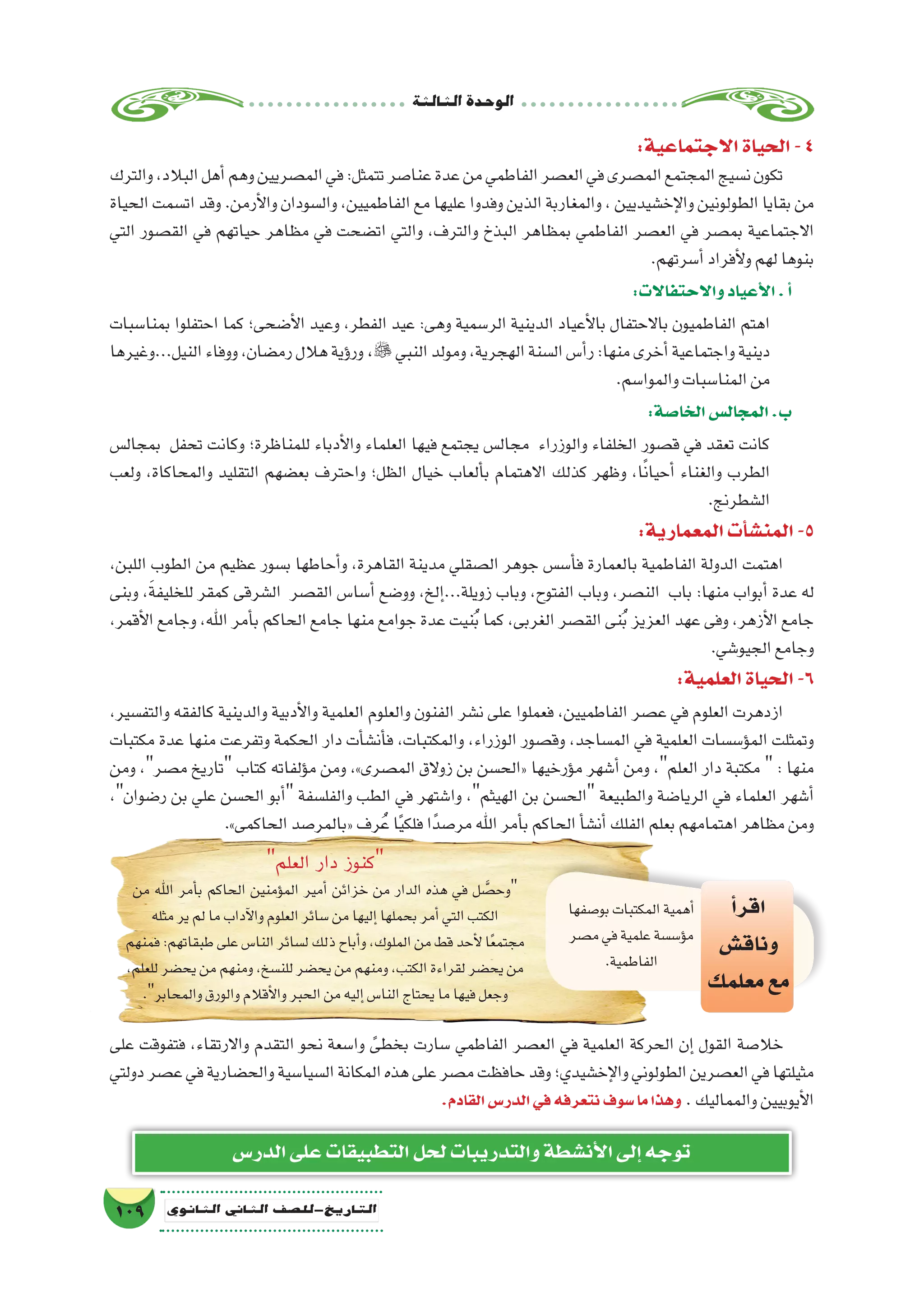 ‫الثالثة‬‫الوحدة‬
109 ‫الثانوي‬ ‫الثاين‬ ‫التاريخ-لل�صف‬
:‫االجتماعية‬‫الحياة‬-4
‫والترك‬،‫البالد‬‫أهل‬�‫وهم‬‫الم�صريين‬‫في‬:‫تتمثل‬‫عنا�صر‬‫عدة‬‫من‬‫الفاطمي‬‫الع�صر‬‫في‬‫الم�صرى‬‫المجتمع‬‫ن�سيج‬‫تكون‬
‫الحياة‬ ‫ات�سمت‬ ‫وقد‬ .‫أرمن‬‫ل‬‫وا‬ ‫وال�سودان‬ ،‫الفاطميين‬ ‫مع‬ ‫عليها‬ ‫وفدوا‬ ‫الذين‬ ‫والمغاربة‬ ، ‫إخ�شيديين‬‫ل‬‫وا‬ ‫الطولونين‬ ‫بقايا‬ ‫من‬
‫التي‬ ‫الق�صور‬ ‫في‬ ‫حياتهم‬ ‫مظاهر‬ ‫في‬ ‫ات�ضحت‬ ‫والتي‬ ،‫والترف‬ ‫البذخ‬ ‫بمظاهر‬ ‫الفاطمي‬ ‫الع�صر‬ ‫في‬ ‫بم�صر‬ ‫االجتماعية‬
.‫أ�سرتهم‬�‫أفراد‬‫ل‬‫و‬‫لهم‬‫بنوها‬
:‫واالحتفاالت‬‫أعياد‬‫ل‬‫ا‬.‫أ‬�
‫بمنا�سبات‬ ‫احتفلوا‬ ‫كما‬ ‫أ�ضحى؛‬‫ل‬‫ا‬ ‫وعيد‬ ،‫الفطر‬ ‫عيد‬ :‫وهى‬ ‫الر�سمية‬ ‫الدينية‬ ‫أعياد‬‫ل‬‫با‬ ‫باالحتفال‬ ‫الفاطميون‬ ‫اهتم‬
‫النيل...وغيرها‬‫ووفاء‬،‫رم�ضان‬‫هالل‬‫ؤية‬�‫ور‬ ، ‫النبي‬‫ومولد‬،‫الهجرية‬‫ال�سنة‬‫أ�س‬�‫ر‬:‫منها‬‫أخرى‬�‫واجتماعية‬‫دينية‬
.‫والموا�سم‬‫المنا�سبات‬‫من‬
:‫الخا�صة‬‫المجال�س‬.‫ب‬
‫بمجال�س‬ ‫تحفل‬ ‫وكانت‬ ‫للمناظرة؛‬ ‫أدباء‬‫ل‬‫وا‬ ‫العلماء‬ ‫فيها‬ ‫يجتمع‬ ‫مجال�س‬ ‫والوزراء‬ ‫الخلفاء‬ ‫ق�صور‬ ‫في‬ ‫تعقد‬ ‫كانت‬
‫ولعب‬ ،‫والمحاكاة‬ ‫التقليد‬ ‫بع�ضهم‬ ‫واحترف‬ ‫الظل؛‬ ‫خيال‬ ‫ألعاب‬�‫ب‬ ‫االهتمام‬ ‫كذلك‬ ‫وظهر‬ ،‫ا‬ً‫ن‬‫أحيا‬� ‫والغناء‬ ‫الطرب‬
.‫ال�شطرنج‬
:‫المعمارية‬‫أت‬�‫ش‬�‫المن‬-5
،‫اللبن‬ ‫الطوب‬ ‫من‬ ‫عظيم‬ ‫ب�سور‬ ‫أحاطها‬�‫و‬ ،‫القاهرة‬ ‫مدينة‬ ‫ال�صقلي‬ ‫جوهر‬ ‫أ�س�س‬�‫ف‬ ‫بالعمارة‬ ‫الفاطمية‬ ‫الدولة‬ ‫اهتمت‬
‫وبنى‬ ،َ‫ة‬‫للخليف‬ ‫كمقر‬ ‫ال�شرقى‬ ‫الق�صر‬ ‫أ�سا�س‬� ‫وو�ضع‬ ،‫إلخ‬�...‫زويلة‬ ‫وباب‬ ،‫الفتوح‬ ‫وباب‬ ،‫الن�صر‬ ‫باب‬ :‫منها‬ ‫أبواب‬� ‫عدة‬ ‫له‬
،‫أقمر‬‫ل‬‫ا‬ ‫وجامع‬ ،‫اهلل‬ ‫أمر‬�‫ب‬ ‫الحاكم‬ ‫جامع‬ ‫منها‬ ‫جوامع‬ ‫عدة‬ ‫نيت‬ُ‫ب‬ ‫كما‬ ،‫الغربى‬ ‫الق�صر‬ ‫نى‬ُ‫ب‬ ‫العزيز‬ ‫عهد‬ ‫وفى‬ ،‫أزهر‬‫ل‬‫ا‬ ‫جامع‬
.‫الجيو�شي‬‫وجامع‬
:‫العلمية‬‫الحياة‬-6
،‫والتف�سير‬ ‫كالفقه‬ ‫والدينية‬ ‫أدبية‬‫ل‬‫وا‬ ‫العلمية‬ ‫والعلوم‬ ‫الفنون‬ ‫ن�شر‬ ‫على‬ ‫فعملوا‬ ،‫الفاطميين‬ ‫ع�صر‬ ‫في‬ ‫العلوم‬ ‫ازدهرت‬
‫مكتبات‬ ‫عدة‬ ‫منها‬ ‫وتفرعت‬ ‫الحكمة‬ ‫دار‬ ‫أت‬�‫أن�ش‬�‫ف‬ ،‫والمكتبات‬ ،‫الوزراء‬ ‫وق�صور‬ ،‫الم�ساجد‬ ‫في‬ ‫العلمية‬ ‫ؤ�س�سات‬�‫الم‬ ‫وتمثلت‬
‫ومن‬ ،‫م�صر‬ ‫تاريخ‬ ‫كتاب‬ ‫ؤلفاته‬�‫م‬ ‫ومن‬ ،»‫الم�صرى‬ ‫زوالق‬ ‫بن‬ ‫«الح�سن‬ ‫ؤرخيها‬�‫م‬ ‫أ�شهر‬� ‫ومن‬ ،‫العلم‬ ‫دار‬ ‫مكتبة‬  : ‫منها‬
،‫ر�ضوان‬ ‫بن‬ ‫علي‬ ‫الح�سن‬ ‫أبو‬� ‫والفل�سفة‬ ‫الطب‬ ‫في‬ ‫وا�شتهر‬ ،‫الهيثم‬ ‫بن‬ ‫الح�سن‬ ‫والطبيعة‬ ‫الريا�ضة‬ ‫في‬ ‫العلماء‬ ‫أ�شهر‬�
.»‫الحاكمى‬‫«بالمر�صد‬‫رف‬ُ‫ع‬‫ا‬ً‫ي‬‫فلك‬‫ا‬ً‫مر�صد‬‫اهلل‬‫أمر‬�‫ب‬‫الحاكم‬‫أ‬�‫أن�ش‬�‫الفلك‬‫بعلم‬‫اهتمامهم‬‫مظاهر‬‫ومن‬
‫العلم‬ ‫دار‬ ‫كنوز‬
‫من‬ ‫اهلل‬ ‫أمر‬�‫ب‬ ‫الحاكم‬ ‫ؤمنين‬�‫الم‬ ‫أمير‬� ‫خزائن‬ ‫من‬ ‫الدار‬ ‫هذه‬ ‫في‬ ‫ل‬ َّ‫وح�ص‬
‫مثله‬‫ير‬‫لم‬‫ما‬‫آداب‬‫ل‬‫وا‬‫العلوم‬‫�سائر‬‫من‬‫إليها‬�‫بحملها‬‫أمر‬�‫التي‬‫الكتب‬
‫فمنهم‬:‫طبقاتهم‬‫على‬‫النا�س‬‫ل�سائر‬‫ذلك‬‫أباح‬�‫و‬،‫الملوك‬‫من‬‫قط‬‫أحد‬‫ل‬‫ا‬ً‫ع‬‫مجتم‬
،‫للعلم‬‫يح�ضر‬‫من‬‫ومنهم‬،‫للن�سخ‬‫يح�ضر‬‫من‬‫ومنهم‬،‫الكتب‬‫لقراءة‬‫يح�ضر‬‫من‬
.‫والمحابر‬‫والورق‬‫أقالم‬‫ل‬‫وا‬‫الحبر‬‫من‬‫إليه‬�‫النا�س‬‫يحتاج‬‫ما‬‫فيها‬‫وجعل‬
‫بو�صفها‬‫المكتبات‬‫أهمية‬�
‫م�صر‬‫في‬‫علمية‬‫ؤ�س�سة‬�‫م‬
.‫الفاطمية‬
‫أ‬�‫اقر‬
‫وناق�ش‬
‫معلمك‬‫مع‬
‫على‬ ‫فتفوقت‬ ،‫واالرتقاء‬ ‫التقدم‬ ‫نحو‬ ‫وا�سعة‬ ً‫بخطى‬ ‫�سارت‬ ‫الفاطمي‬ ‫الع�صر‬ ‫في‬ ‫العلمية‬ ‫الحركة‬ ‫إن‬� ‫القول‬ ‫خال�صة‬
‫دولتي‬‫ع�صر‬‫في‬‫والح�ضارية‬‫ال�سيا�سية‬‫المكانة‬‫هذه‬‫على‬‫م�صر‬‫حافظت‬‫وقد‬‫إخ�شيدي؛‬‫ل‬‫وا‬‫الطولوني‬‫الع�صرين‬‫في‬‫مثيلتها‬
.‫القادم‬‫الدر�س‬‫في‬‫نتعرفه‬‫�سوف‬‫ما‬‫وهذا‬ .‫والمماليك‬‫أيوبيين‬‫ل‬‫ا‬
‫الدر�س‬‫على‬‫التطبيقات‬‫لحل‬‫والتدريبات‬‫أن�شطة‬‫ل‬‫ا‬‫إلى‬�‫توجه‬
 