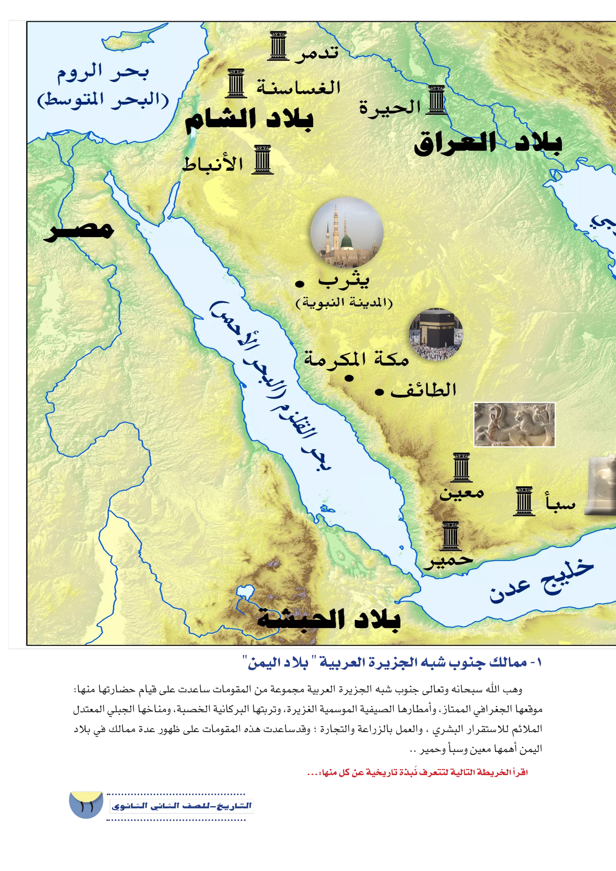 ‫أوىل‬‫ل‬‫ا‬‫الوحدة‬
11 ‫الثانوي‬ ‫الثاين‬ ‫التاريخ-لل�صف‬
‫اليمن‬‫بالد‬‫العربية‬‫الجزيرة‬‫�شبه‬‫جنوب‬‫ممالك‬-1
:‫منها‬ ‫ح�ضارتها‬ ‫قيام‬ ‫على‬ ‫�ساعدت‬ ‫المقومات‬ ‫من‬ ‫مجموعة‬ ‫العربية‬ ‫الجزيرة‬ ‫�شبه‬ ‫جنوب‬ ‫وتعالى‬ ‫�سبحانه‬ ‫اهلل‬ ‫وهب‬
‫المعتدل‬‫الجبلي‬‫ومناخها‬،‫الخ�صبة‬‫البركانية‬‫وتربتها‬،‫الغزيرة‬‫المو�سمية‬‫ال�صيفية‬‫أمطارها‬�‫و‬،‫الممتاز‬‫الجغرافي‬‫موقعها‬
‫بالد‬ ‫في‬ ‫ممالك‬ ‫عدة‬ ‫ظهور‬ ‫على‬ ‫المقومات‬ ‫هذه‬ ‫وقد�ساعدت‬ ‫؛‬ ‫والتجارة‬ ‫بالزراعة‬ ‫والعمل‬ ، ‫الب�شري‬ ‫لال�ستقرار‬ ‫المالئم‬
..‫وحمير‬‫أ‬�‫و�سب‬‫معين‬‫أهمها‬�‫اليمن‬
...:‫منها‬‫كل‬‫عن‬‫تاريخية‬‫بذة‬ُ‫ن‬‫لتتعرف‬‫التالية‬‫الخريطة‬‫أ‬�‫اقر‬
 
