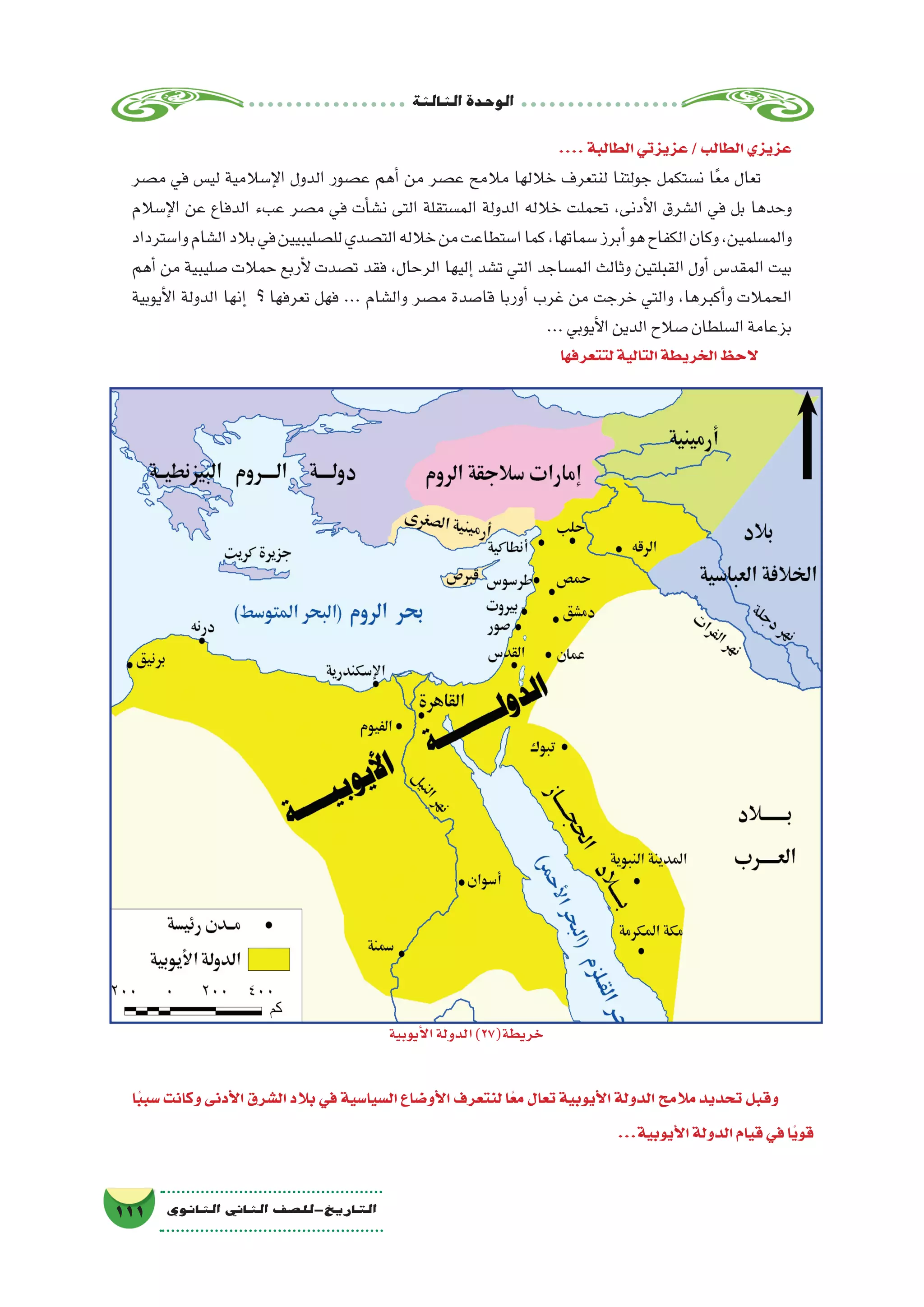 ‫الثالثة‬‫الوحدة‬
111 ‫الثانوي‬ ‫الثاين‬ ‫التاريخ-لل�صف‬
....‫الطالبة‬‫عزيزتي‬/‫الطالب‬‫عزيزي‬
‫م�صر‬ ‫في‬ ‫لي�س‬ ‫إ�سالمية‬‫ل‬‫ا‬ ‫الدول‬ ‫ع�صور‬ ‫أهم‬� ‫من‬ ‫ع�صر‬ ‫مالمح‬ ‫خاللها‬ ‫لنتعرف‬ ‫جولتنا‬ ‫ن�ستكمل‬ ‫ا‬ً‫ع‬‫م‬ ‫تعال‬
‫إ�سالم‬‫ل‬‫ا‬ ‫عن‬ ‫الدفاع‬ ‫عبء‬ ‫م�صر‬ ‫في‬ ‫أت‬�‫ن�ش‬ ‫التى‬ ‫الم�ستقلة‬ ‫الدولة‬ ‫خالله‬ ‫تحملت‬ ،‫أدنى‬‫ل‬‫ا‬ ‫ال�شرق‬ ‫في‬ ‫بل‬ ‫وحدها‬
‫وا�سترداد‬‫ال�شام‬‫بالد‬‫في‬‫لل�صليبيين‬‫الت�صدي‬‫خالله‬‫من‬‫ا�ستطاعت‬‫كما‬،‫�سماتها‬‫أبرز‬�‫هو‬‫الكفاح‬‫وكان‬،‫والم�سلمين‬
‫أهم‬� ‫من‬ ‫�صليبية‬ ‫حمالت‬ ‫أربع‬‫ل‬ ‫ت�صدت‬ ‫فقد‬ ،‫الرحال‬ ‫إليها‬� ‫ت�شد‬ ‫التي‬ ‫الم�ساجد‬ ‫وثالث‬ ‫القبلتين‬ ‫أول‬� ‫المقد�س‬ ‫بيت‬
‫أيوبية‬‫ل‬‫ا‬ ‫الدولة‬ ‫إنها‬� ‫؟‬ ‫تعرفها‬ ‫فهل‬ ... ‫وال�شام‬ ‫م�صر‬ ‫قا�صدة‬ ‫أوربا‬� ‫غرب‬ ‫من‬ ‫خرجت‬ ‫والتي‬ ،‫أكبرها‬�‫و‬ ‫الحمالت‬
...‫أيوبي‬‫ل‬‫ا‬‫الدين‬‫�صالح‬‫ال�سلطان‬‫بزعامة‬
‫لتتعرفها‬‫التالية‬‫الخريطة‬‫الحظ‬
‫ا‬ً‫ب‬‫�سب‬ ‫وكانت‬ ‫أدنى‬‫ل‬‫ا‬ ‫ال�شرق‬ ‫بالد‬ ‫في‬ ‫ال�سيا�سية‬ ‫أو�ضاع‬‫ل‬‫ا‬ ‫لنتعرف‬ ‫ا‬ً‫مع‬ ‫تعال‬ ‫أيوبية‬‫ل‬‫ا‬ ‫الدولة‬ ‫مالمح‬ ‫تحديد‬ ‫وقبل‬
...‫أيوبية‬‫ل‬‫ا‬‫الدولة‬‫قيام‬‫في‬‫ًا‬‫ي‬‫قو‬
‫أيوبية‬‫ل‬‫ا‬‫الدولة‬)27(‫خريطة‬
 