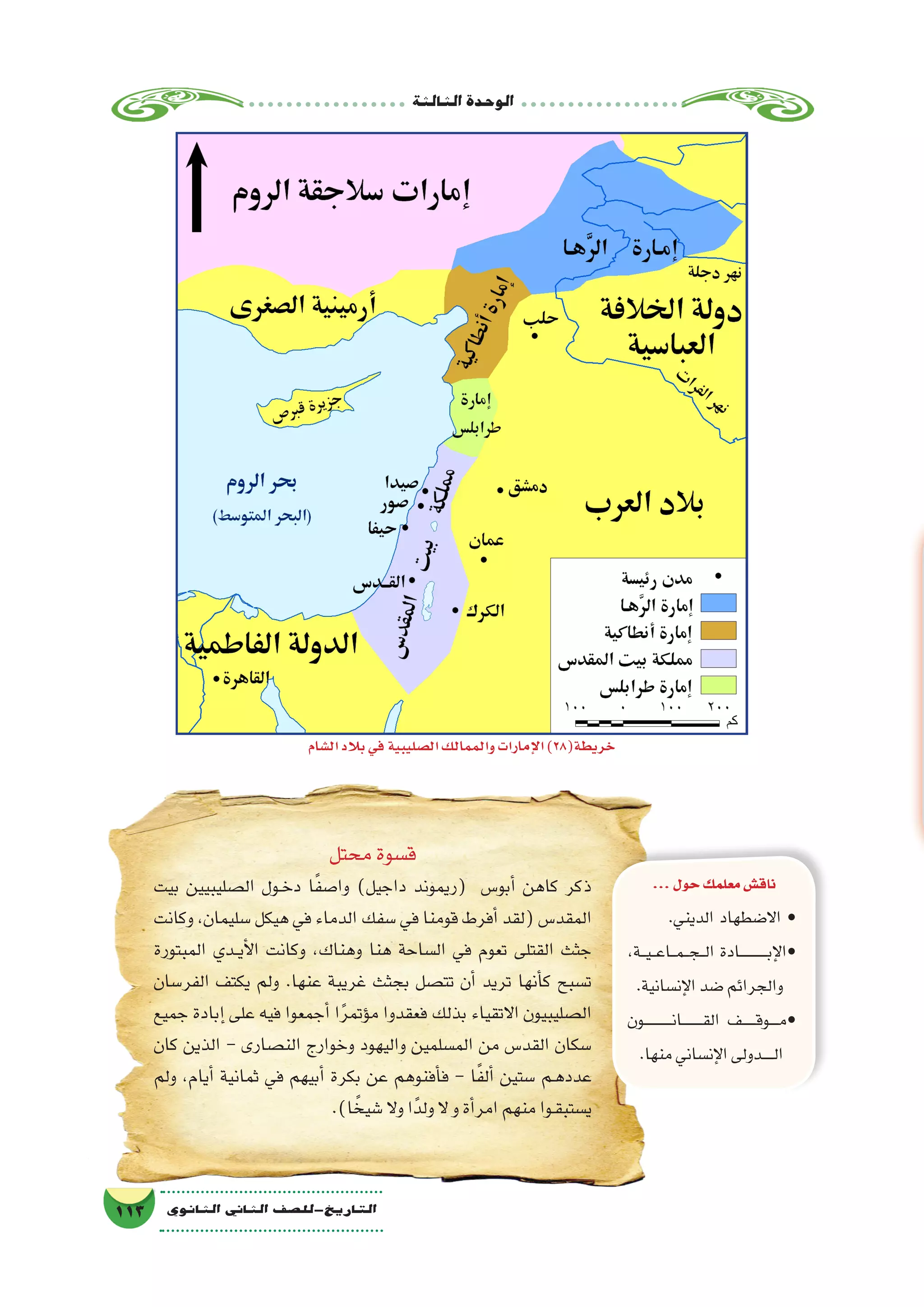 ‫الثالثة‬‫الوحدة‬
113 ‫الثانوي‬ ‫الثاين‬ ‫التاريخ-لل�صف‬
...‫حول‬‫معلمك‬‫ناق�ش‬
.‫الديني‬ ‫اال�ضطهاد‬ •
،‫���ة‬‫ي‬���‫ع‬‫���ا‬‫م‬���‫ج‬���‫ل‬‫ا‬ ‫�������������ادة‬‫ب‬‫إ‬‫ل‬‫•ا‬
.‫إن�سانية‬‫ل‬‫ا‬‫�ضد‬‫والجرائم‬
‫ـون‬‫ـ‬‫ـ‬‫ـ‬‫ـ‬‫ـ‬‫ـ‬‫ـ‬‫ـ‬‫ـ‬‫ـ‬‫ـ‬‫ن‬‫ـا‬‫ـ‬‫ـ‬‫ـ‬‫ـ‬‫ـ‬‫ـ‬‫ـ‬‫ـ‬‫ق‬‫ال‬ ‫ـف‬‫ـ‬‫ـ‬‫ـ‬‫ـ‬‫ـ‬‫ق‬‫ـو‬‫ـ‬‫ـ‬‫ـ‬‫م‬•
.‫منها‬‫إن�ساني‬‫ل‬‫ا‬‫ـدولى‬‫ـ‬‫ـ‬‫ـ‬‫ـ‬‫ل‬‫ا‬
‫محتل‬‫ق�سوة‬
‫بيت‬ ‫ال�صليبيين‬ ‫��ول‬‫خ‬‫د‬ ‫ا‬ً‫ف‬‫وا�ص‬ )‫داجيل‬ ‫(ريموند‬ ‫أبو�س‬� ‫كاهن‬ ‫ذكر‬
‫وكانت‬ ،‫�سليمان‬ ‫هيكل‬ ‫في‬ ‫الدماء‬ ‫�سفك‬ ‫في‬ ‫قومنا‬ ‫أفرط‬� ‫(لقد‬ ‫المقد�س‬
‫المبتورة‬ ‫��دي‬‫ي‬‫أ‬‫ل‬‫ا‬ ‫وكانت‬ ،‫وهناك‬ ‫هنا‬ ‫ال�ساحة‬ ‫في‬ ‫تعوم‬ ‫القتلى‬ ‫جثث‬
‫الفر�سان‬ ‫يكتف‬ ‫ولم‬ .‫عنها‬ ‫غريبة‬ ‫بجثث‬ ‫تت�صل‬ ‫أن‬� ‫تريد‬ ‫أنها‬�‫ك‬ ‫ت�سبح‬
‫جميع‬ ‫إبادة‬� ‫على‬ ‫فيه‬ ‫أجمعوا‬� ‫ا‬ً‫ر‬‫ؤتم‬�‫م‬ ‫فعقدوا‬ ‫بذلك‬ ‫االتقياء‬ ‫ال�صليبيون‬
‫كان‬ ‫الذين‬ - ‫الن�صارى‬ ‫وخوارج‬ ‫واليهود‬ ‫الم�سلمين‬ ‫من‬ ‫القد�س‬ ‫�سكان‬
‫ولم‬ ،‫أيام‬� ‫ثمانية‬ ‫في‬ ‫أبيهم‬� ‫بكرة‬ ‫عن‬ ‫أفنوهم‬�‫ف‬ - ‫ا‬ً‫ف‬‫أل‬� ‫�ستين‬ ‫ـم‬‫ه‬‫عدد‬
.)‫ا‬ ً‫�شيخ‬‫وال‬‫ا‬ً‫ولد‬‫ال‬‫و‬‫أة‬�‫امر‬‫منهم‬‫ـوا‬‫ق‬‫ي�ستب‬
‫ال�شام‬‫بالد‬‫في‬‫ال�صليبية‬‫والممالك‬‫إمارات‬‫ل‬‫ا‬)28(‫خريطة‬
 