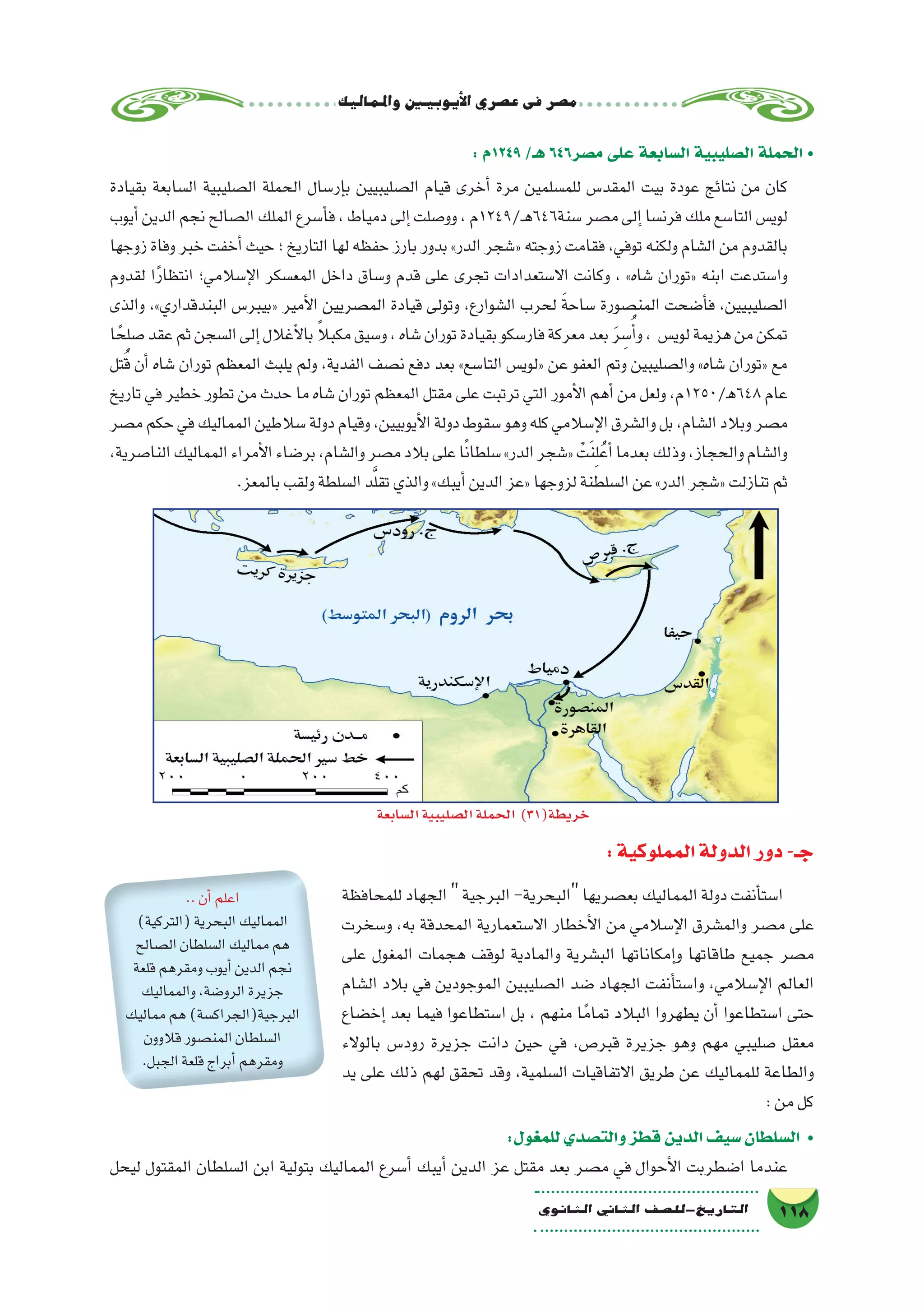 ‫واملماليك‬‫أيوبيني‬‫ل‬‫ا‬‫ع�صري‬‫فى‬‫م�صر‬
118‫الثانوي‬ ‫الثاين‬ ‫التاريخ-لل�صف‬
: ‫9421م‬ /‫هـ‬ 646‫م�صر‬ ‫على‬ ‫ال�سابعة‬ ‫ال�صليبية‬ ‫الحملة‬ •
‫بقيادة‬ ‫ال�سابعة‬ ‫ال�صليبية‬ ‫الحملة‬ ‫إر�سال‬�‫ب‬ ‫ال�صليبيين‬ ‫قيام‬ ‫أخرى‬� ‫مرة‬ ‫للم�سلمين‬ ‫المقد�س‬ ‫بيت‬ ‫عودة‬ ‫نتائج‬ ‫من‬ ‫كان‬
‫أيوب‬�‫الدين‬‫نجم‬‫ال�صالح‬‫الملك‬‫أ�سرع‬�‫ف‬،‫دمياط‬‫إلى‬�‫وو�صلت‬،‫ـ/9421م‬‫ه‬646‫�سنة‬‫م�صر‬‫إلى‬�‫فرن�سا‬‫ملك‬‫التا�سع‬‫لوي�س‬
‫زوجها‬ ‫وفاة‬ ‫خبر‬ ‫أخفت‬� ‫حيث‬ ‫؛‬ ‫التاريخ‬ ‫لها‬ ‫حفظه‬ ‫بارز‬ ‫بدور‬ »‫الدر‬ ‫«�شجر‬ ‫زوجته‬ ‫فقامت‬ ،‫توفي‬ ‫ولكنه‬ ‫ال�شام‬ ‫من‬ ‫بالقدوم‬
‫لقدوم‬ ‫ا‬ً‫ر‬‫انتظا‬ ‫إ�سالمي؛‬‫ل‬‫ا‬ ‫المع�سكر‬ ‫داخل‬ ‫و�ساق‬ ‫قدم‬ ‫على‬ ‫تجرى‬ ‫اال�ستعدادات‬ ‫وكانت‬ ، »‫�شاه‬ ‫«توران‬ ‫ابنه‬ ‫وا�ستدعت‬
‫والذى‬ ،»‫البندقداري‬ ‫«بيبر�س‬ ‫أمير‬‫ل‬‫ا‬ ‫الم�صريين‬ ‫قيادة‬ ‫وتولى‬ ،‫ال�شوارع‬ ‫لحرب‬ َ‫ة‬‫�ساح‬ ‫المن�صورة‬ ‫أ�ضحت‬�‫ف‬ ،‫ال�صليبيين‬
‫ا‬ ً‫�صلح‬‫عقد‬‫ثم‬‫ال�سجن‬‫إلى‬�‫أغالل‬‫ل‬‫با‬ ً‫ال‬‫مكب‬‫و�سيق‬،‫�شاه‬‫توران‬‫بقيادة‬‫فار�سكو‬‫معركة‬‫بعد‬ َ‫ر‬ ِ‫�س‬ُ‫أ‬�‫و‬، ‫لوي�س‬‫هزيمة‬‫من‬‫تمكن‬
‫تل‬ُ‫ق‬ ‫أن‬� ‫�شاه‬ ‫توران‬ ‫المعظم‬ ‫يلبث‬ ‫ولم‬ ،‫الفدية‬ ‫ن�صف‬ ‫دفع‬ ‫بعد‬ »‫التا�سع‬ ‫«لوي�س‬ ‫عن‬ ‫العفو‬ ‫وتم‬ ‫وال�صليبين‬ »‫�شاه‬ ‫«توران‬ ‫مع‬
‫تاريخ‬ ‫في‬ ‫خطير‬ ‫تطور‬ ‫من‬ ‫حدث‬ ‫ما‬ ‫�شاه‬ ‫توران‬ ‫المعظم‬ ‫مقتل‬ ‫على‬ ‫ترتبت‬ ‫التي‬ ‫أمور‬‫ل‬‫ا‬ ‫أهم‬� ‫من‬ ‫ولعل‬ ،‫846ﻫ/0521م‬ ‫عام‬
‫م�صر‬‫حكم‬‫في‬‫المماليك‬‫�سالطين‬‫دولة‬‫وقيام‬،‫أيوبيين‬‫ل‬‫ا‬‫دولة‬‫�سقوط‬‫وهو‬‫كله‬‫إ�سالمي‬‫ل‬‫ا‬‫وال�شرق‬‫بل‬،‫ال�شام‬‫وبالد‬‫م�صر‬
،‫النا�صرية‬‫المماليك‬‫أمراء‬‫ل‬‫ا‬‫بر�ضاء‬،‫وال�شام‬‫م�صر‬‫بالد‬‫على‬‫ا‬ً‫ن‬‫�سلطا‬»‫الدر‬‫«�شجر‬ ْ‫ت‬َ‫ن‬ِ‫ل‬ُ‫أع‬�‫بعدما‬‫وذلك‬،‫والحجاز‬‫وال�شام‬
.‫بالمعز‬‫ولقب‬‫ال�سلطة‬‫د‬َّ‫ل‬‫تق‬‫والذي‬»‫أيبك‬�‫الدين‬‫«عز‬‫لزوجها‬‫ال�سلطنة‬‫عن‬»‫الدر‬‫«�شجر‬‫تنازلت‬‫ثم‬
:‫المملوكية‬‫الدولة‬‫دور‬-‫جـ‬
‫للمحافظة‬‫الجهاد‬‫البرجية‬-‫البحرية‬‫بع�صريها‬‫المماليك‬‫دولة‬‫أنفت‬�‫ا�ست‬
‫و�سخرت‬ ،‫به‬ ‫المحدقة‬ ‫اال�ستعمارية‬ ‫أخطار‬‫ل‬‫ا‬ ‫من‬ ‫إ�سالمي‬‫ل‬‫ا‬ ‫والم�شرق‬ ‫م�صر‬ ‫على‬
‫على‬ ‫المغول‬ ‫هجمات‬ ‫لوقف‬ ‫والمادية‬ ‫الب�شرية‬ ‫إمكاناتها‬�‫و‬ ‫طاقاتها‬ ‫جميع‬ ‫م�صر‬
‫ال�شام‬ ‫بالد‬ ‫في‬ ‫الموجودين‬ ‫ال�صليبين‬ ‫�ضد‬ ‫الجهاد‬ ‫أنفت‬�‫وا�ست‬ ،‫إ�سالمي‬‫ل‬‫ا‬ ‫العالم‬
‫إخ�ضاع‬� ‫بعد‬ ‫فيما‬ ‫ا�ستطاعوا‬ ‫بل‬ ، ‫منهم‬ ‫ا‬ً‫تمام‬ ‫البالد‬ ‫يطهروا‬ ‫أن‬� ‫ا�ستطاعوا‬ ‫حتى‬
‫بالوالء‬ ‫رود�س‬ ‫جزيرة‬ ‫دانت‬ ‫حين‬ ‫في‬ ،‫قبر�ص‬ ‫جزيرة‬ ‫وهو‬ ‫مهم‬ ‫�صليبي‬ ‫معقل‬
‫يد‬ ‫على‬ ‫ذلك‬ ‫لهم‬ ‫تحقق‬ ‫وقد‬ ،‫ال�سلمية‬ ‫االتفاقيات‬ ‫طريق‬ ‫عن‬ ‫للمماليك‬ ‫والطاعة‬
:‫من‬‫كل‬
:‫للمغول‬‫والت�صدي‬‫قطز‬‫الدين‬‫�سيف‬‫ال�سلطان‬ •
‫ليحل‬ ‫المقتول‬ ‫ال�سلطان‬ ‫ابن‬ ‫بتولية‬ ‫المماليك‬ ‫أ�سرع‬� ‫أيبك‬� ‫الدين‬ ‫عز‬ ‫مقتل‬ ‫بعد‬ ‫م�صر‬ ‫في‬ ‫أحوال‬‫ل‬‫ا‬ ‫ا�ضطربت‬ ‫عندما‬
‫ال�سابعة‬‫ال�صليبية‬‫الحملة‬ )31(‫خريطة‬
..‫أن‬�‫اعلم‬
)‫(التركية‬‫البحرية‬‫المماليك‬
‫ال�صالح‬‫ال�سلطان‬‫مماليك‬‫هم‬
‫قلعة‬‫ومقرهم‬‫أيوب‬�‫الدين‬‫نجم‬
‫والمماليك‬،‫الرو�ضة‬‫جزيرة‬
‫مماليك‬‫هم‬)‫البرجية(الجراك�سة‬
‫قالوون‬‫المن�صور‬‫ال�سلطان‬
.‫الجبل‬‫قلعة‬‫أبراج‬�‫ومقرهم‬
 