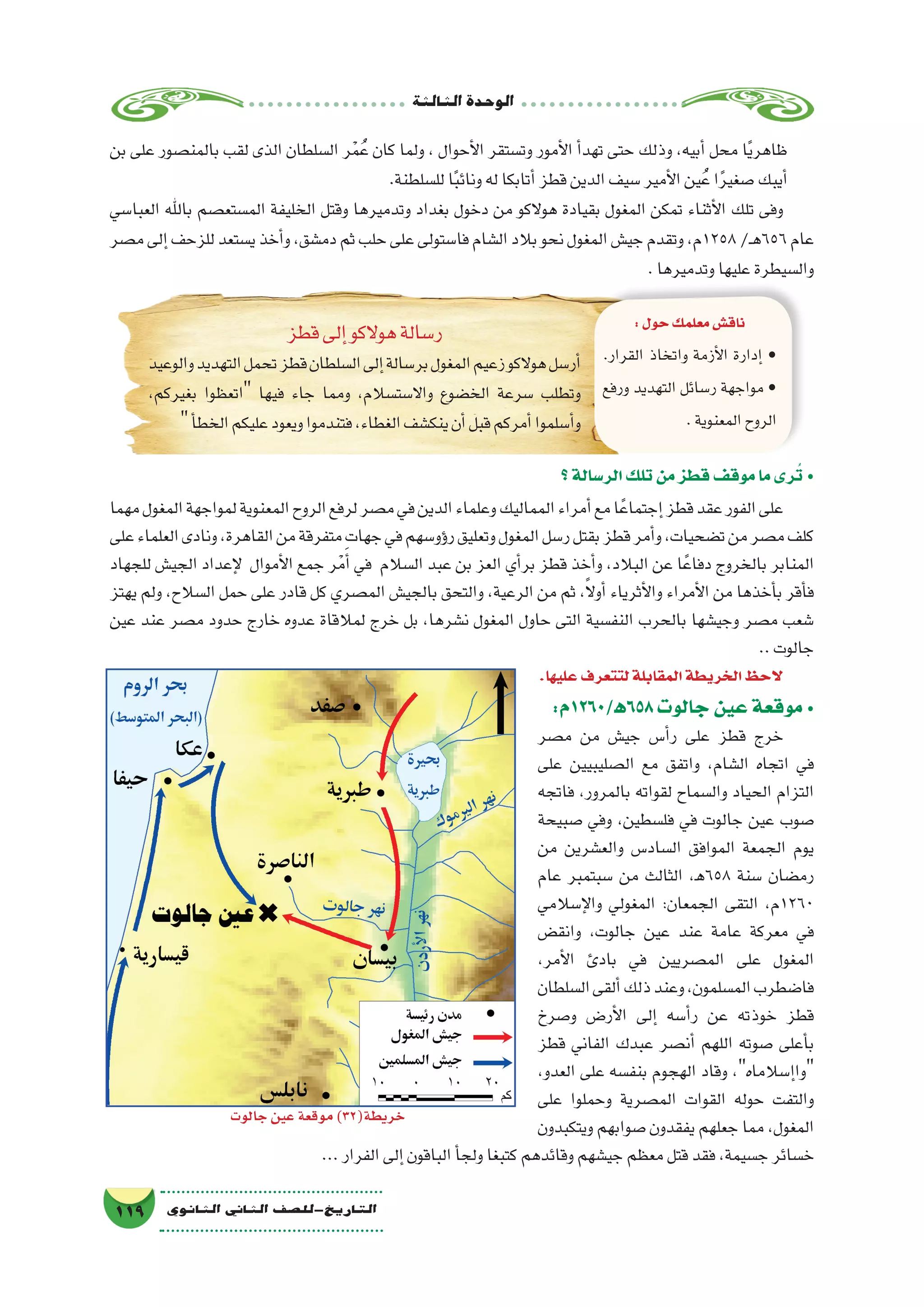 ‫الثالثة‬‫الوحدة‬
119 ‫الثانوي‬ ‫الثاين‬ ‫التاريخ-لل�صف‬
:‫856ﻫ/0621م‬‫جالوت‬‫عين‬‫موقعة‬ •
‫م�صر‬ ‫من‬ ‫جي�ش‬ ‫أ�س‬�‫ر‬ ‫على‬ ‫قطز‬ ‫خرج‬
‫على‬ ‫ال�صليبيين‬ ‫مع‬ ‫واتفق‬ ،‫ال�شام‬ ‫اتجاه‬ ‫في‬
‫فاتجه‬ ،‫بالمرور‬ ‫لقواته‬ ‫وال�سماح‬ ‫الحياد‬ ‫التزام‬
‫�صبيحة‬ ‫وفي‬ ،‫فل�سطين‬ ‫في‬ ‫جالوت‬ ‫عين‬ ‫�صوب‬
‫من‬ ‫والع�شرين‬ ‫ال�ساد�س‬ ‫الموافق‬ ‫الجمعة‬ ‫يوم‬
‫عام‬ ‫�سبتمبر‬ ‫من‬ ‫الثالث‬ ،‫856ﻫ‬ ‫�سنة‬ ‫رم�ضان‬
‫إ�سالمي‬‫ل‬‫وا‬ ‫المغولي‬ :‫الجمعان‬ ‫التقى‬ ،‫0621م‬
‫وانق�ض‬ ،‫جالوت‬ ‫عين‬ ‫عند‬ ‫عامة‬ ‫معركة‬ ‫في‬
،‫أمر‬‫ل‬‫ا‬ ‫بادئ‬ ‫في‬ ‫الم�صريين‬ ‫على‬ ‫المغول‬
‫ال�سلطان‬‫ألقى‬�‫ذلك‬‫وعند‬،‫الم�سلمون‬‫فا�ضطرب‬
‫و�صرخ‬ ‫أر�ض‬‫ل‬‫ا‬ ‫إلى‬� ‫أ�سه‬�‫ر‬ ‫عن‬ ‫خوذته‬ ‫قطز‬
‫قطز‬ ‫الفاني‬ ‫عبدك‬ ‫أن�صر‬� ‫اللهم‬ ‫�صوته‬ ‫أعلى‬�‫ب‬
،‫العدو‬ ‫على‬ ‫بنف�سه‬ ‫الهجوم‬ ‫وقاد‬ ،‫إ�سالماه‬�‫وا‬
‫على‬ ‫وحملوا‬ ‫الم�صرية‬ ‫القوات‬ ‫حوله‬ ‫والتفت‬
‫ويتكبدون‬ ‫�صوابهم‬ ‫يفقدون‬ ‫جعلهم‬ ‫مما‬ ،‫المغول‬
...‫الفرار‬‫إلى‬�‫الباقون‬‫أ‬�‫ولج‬‫كتبغا‬‫وقائدهم‬‫جي�شهم‬‫معظم‬‫قتل‬‫فقد‬،‫ج�سيمة‬‫خ�سائر‬
:‫حول‬‫معلمك‬‫ناق�ش‬
.‫القرار‬ ‫واتخاذ‬ ‫أزمة‬‫ل‬‫ا‬ ‫إدارة‬� •
‫ورفع‬ ‫التهديد‬ ‫ر�سائل‬ ‫مواجهة‬ •
.‫المعنوية‬‫الروح‬
‫قطز‬‫إلى‬�‫هوالكو‬‫ر�سالة‬
‫والوعيد‬‫التهديد‬‫تحمل‬‫قطز‬‫ال�سلطان‬‫إلى‬�‫بر�سالة‬‫المغول‬‫زعيم‬‫هوالكو‬‫أر�سل‬�
،‫بغيركم‬ ‫اتعظوا‬ ‫فيها‬ ‫جاء‬ ‫ومما‬ ،‫واال�ست�سالم‬ ‫الخ�ضوع‬ ‫�سرعة‬ ‫وتطلب‬
‫أ‬�‫الخط‬‫عليكم‬‫ويعود‬‫فتندموا‬،‫الغطاء‬‫ينك�شف‬‫أن‬�‫قبل‬‫أمركم‬�‫أ�سلموا‬�‫و‬
‫؟‬‫الر�سالة‬‫تلك‬‫من‬‫قطز‬‫موقف‬‫ما‬‫رى‬ُ‫ت‬ •
‫مهما‬‫المغول‬‫لمواجهة‬‫المعنوية‬‫الروح‬‫لرفع‬‫م�صر‬‫في‬‫الدين‬‫وعلماء‬‫المماليك‬‫أمراء‬�‫مع‬‫ا‬ً‫إجتماع‬�‫قطز‬‫عقد‬‫الفور‬‫على‬
‫على‬‫العلماء‬‫ونادى‬،‫القاهرة‬‫من‬‫متفرقة‬‫جهات‬‫في‬‫ؤو�سهم‬�‫ر‬‫وتعليق‬‫المغول‬‫ر�سل‬‫بقتل‬‫قطز‬‫أمر‬�‫و‬،‫ت�ضحيات‬‫من‬‫م�صر‬‫كلف‬
‫للجهاد‬ ‫الجي�ش‬ ‫إعداد‬‫ل‬ ‫أموال‬‫ل‬‫ا‬ ‫جمع‬ ‫ر‬ْ‫م‬َ‫أ‬� ‫في‬ ‫ال�سالم‬ ‫عبد‬ ‫بن‬ ‫العز‬ ‫أي‬�‫بر‬ ‫قطز‬ ‫أخذ‬�‫و‬ ،‫البالد‬ ‫عن‬ ‫ا‬ً‫دفاع‬ ‫بالخروج‬ ‫المنابر‬
‫يهتز‬ ‫ولم‬ ،‫ال�سالح‬ ‫حمل‬ ‫على‬ ‫قادر‬ ‫كل‬ ‫الم�صري‬ ‫بالجي�ش‬ ‫والتحق‬ ،‫الرعية‬ ‫من‬ ‫ثم‬ ،ً‫ال‬‫أو‬� ‫أثرياء‬‫ل‬‫وا‬ ‫أمراء‬‫ل‬‫ا‬ ‫من‬ ‫أخذها‬�‫ب‬ ‫أقر‬�‫ف‬
‫عين‬ ‫عند‬ ‫م�صر‬ ‫حدود‬ ‫خارج‬ ‫عدوه‬ ‫لمالقاة‬ ‫خرج‬ ‫بل‬ ،‫ن�شرها‬ ‫المغول‬ ‫حاول‬ ‫التى‬ ‫النف�سية‬ ‫بالحرب‬ ‫وجي�شها‬ ‫م�صر‬ ‫�شعب‬
..‫جالوت‬
.‫عليها‬‫لتتعرف‬‫المقابلة‬‫الخريطة‬‫الحظ‬
‫بن‬ ‫على‬ ‫بالمن�صور‬ ‫لقب‬ ‫الذى‬ ‫ال�سلطان‬ ‫ر‬ْ‫م‬ُ‫ع‬ ‫كان‬ ‫ولما‬ ، ‫أحوال‬‫ل‬‫ا‬ ‫وت�ستقر‬ ‫أمور‬‫ل‬‫ا‬ ‫أ‬�‫تهد‬ ‫حتى‬ ‫وذلك‬ ،‫أبيه‬� ‫محل‬ ‫ا‬ً‫ي‬‫ظاهر‬
.‫لل�سلطنة‬‫ا‬ً‫ب‬‫ونائ‬‫له‬‫أتابكا‬�‫قطز‬‫الدين‬‫�سيف‬‫أمير‬‫ل‬‫ا‬‫ين‬ُ‫ع‬‫ا‬ً‫ر‬‫�صغي‬‫أيبك‬�
‫العبا�سي‬ ‫باهلل‬ ‫الم�ستع�صم‬ ‫الخليفة‬ ‫وقتل‬ ‫وتدميرها‬ ‫بغداد‬ ‫دخول‬ ‫من‬ ‫هوالكو‬ ‫بقيادة‬ ‫المغول‬ ‫تمكن‬ ‫أثناء‬‫ل‬‫ا‬ ‫تلك‬ ‫وفى‬
‫م�صر‬‫إلى‬�‫للزحف‬‫ي�ستعد‬‫أخذ‬�‫و‬،‫دم�شق‬‫ثم‬‫حلب‬‫على‬‫فا�ستولى‬‫ال�شام‬‫بالد‬‫نحو‬‫المغول‬‫جي�ش‬‫وتقدم‬،‫8521م‬/‫ـ‬‫ه‬656‫عام‬
.‫وتدميرها‬‫عليها‬‫وال�سيطرة‬
‫جالوت‬‫عين‬‫موقعة‬)32(‫خريطة‬
 