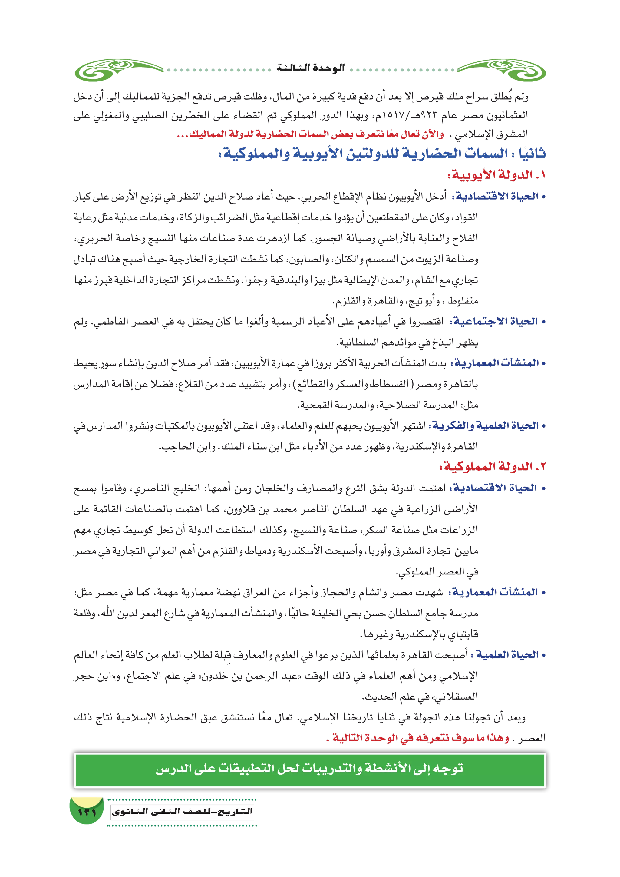 ‫الثالثة‬‫الوحدة‬
121 ‫الثانوي‬ ‫الثاين‬ ‫التاريخ-لل�صف‬
‫الدر�س‬‫على‬‫التطبيقات‬‫لحل‬‫والتدريبات‬‫أن�شطة‬‫ل‬‫ا‬‫إلى‬�‫توجه‬
‫دخل‬‫أن‬�‫إلى‬�‫للمماليك‬‫الجزية‬‫تدفع‬‫قبر�ص‬‫وظلت‬،‫المال‬‫من‬‫كبيرة‬‫فدية‬‫دفع‬‫أن‬�‫بعد‬‫إال‬�‫قبر�ص‬‫ملك‬‫�سراح‬‫طلق‬ُ‫ي‬‫ولم‬
‫على‬ ‫والمغولي‬ ‫ال�صليبي‬ ‫الخطرين‬ ‫على‬ ‫الق�ضاء‬ ‫تم‬ ‫المملوكي‬ ‫الدور‬ ‫وبهذا‬ ،‫ـ/7151م‬‫ـ‬‫ه‬923 ‫عام‬ ‫م�صر‬ ‫العثمانيون‬
...‫المماليك‬‫لدولة‬‫الح�ضارية‬‫ال�سمات‬‫بع�ض‬‫نتعرف‬‫ا‬ً‫مع‬‫تعال‬‫آن‬‫ل‬‫وا‬ .‫إ�سالمي‬‫ل‬‫ا‬‫الم�شرق‬
:‫والمملوكية‬‫أيوبية‬‫ل‬‫ا‬‫للدولتين‬‫الح�ضارية‬‫ال�سمات‬:‫ا‬ً‫ي‬‫ثان‬
:‫أيوبية‬‫ل‬‫ا‬‫الدولة‬.1
‫كبار‬‫على‬‫أر�ض‬‫ل‬‫ا‬‫توزيع‬‫في‬‫النظر‬‫الدين‬‫�صالح‬‫أعاد‬�‫حيث‬،‫الحربي‬‫إقطاع‬‫ل‬‫ا‬‫نظام‬‫أيوبيون‬‫ل‬‫ا‬‫أدخل‬� :‫االقت�صادية‬ ‫الحياة‬ •
‫رعاية‬‫مثل‬‫مدنية‬‫وخدمات‬،‫والزكاة‬‫ال�ضرائب‬‫مثل‬‫إقطاعية‬�‫خدمات‬‫ؤدوا‬�‫ي‬‫أن‬�‫المقطتعين‬‫على‬‫وكان‬،‫القواد‬
،‫الحريري‬ ‫وخا�صة‬ ‫الن�سيج‬ ‫منها‬ ‫�صناعات‬ ‫عدة‬ ‫ازدهرت‬ ‫كما‬ .‫الج�سور‬ ‫و�صيانة‬ ‫أرا�ضي‬‫ل‬‫با‬ ‫والعناية‬ ‫الفالح‬
‫تبادل‬‫هناك‬‫أ�صبح‬�‫حيث‬‫الخارجية‬‫التجارة‬‫ن�شطت‬‫كما‬،‫وال�صابون‬،‫والكتان‬‫ال�سم�سم‬‫من‬‫الزيوت‬‫و�صناعة‬
‫منها‬‫فبرز‬‫الداخلية‬‫التجارة‬‫مراكز‬‫ون�شطت‬،‫وجنوا‬ ‫والبندقية‬‫بيزا‬‫مثل‬‫إيطالية‬‫ل‬‫ا‬‫والمدن‬،‫ال�شام‬‫مع‬‫تجاري‬
.‫والقلزم‬‫والقاهرة‬،‫تيج‬‫أبو‬�‫و‬،‫منفلوط‬
‫ولم‬ ،‫الفاطمي‬ ‫الع�صر‬ ‫في‬ ‫به‬ ‫يحتفل‬ ‫كان‬ ‫ما‬ ‫ألغوا‬�‫و‬ ‫الر�سمية‬ ‫أعياد‬‫ل‬‫ا‬ ‫على‬ ‫أعيادهم‬� ‫في‬ ‫اقت�صروا‬ :‫االجتماعية‬ ‫الحياة‬ •
.‫ال�سلطانية‬‫موائدهم‬‫في‬‫البذخ‬‫يظهر‬
‫يحيط‬‫�سور‬‫إن�شاء‬�‫ب‬‫الدين‬‫�صالح‬‫أمر‬�‫فقد‬،‫أيوبيين‬‫ل‬‫ا‬‫عمارة‬‫في‬‫بروزا‬‫أكثر‬‫ل‬‫ا‬‫الحربية‬‫آت‬�‫المن�ش‬‫بدت‬ :‫المعمارية‬‫آت‬�‫ش‬�‫المن‬ •
‫المدار�س‬‫إقامة‬�‫عن‬‫ف�ضال‬،‫القالع‬‫من‬‫عدد‬‫بت�شييد‬‫أمر‬�‫و‬،)‫والقطائع‬‫والع�سكر‬‫وم�صر(الف�سطاط‬‫بالقاهرة‬
.‫القمحية‬‫والمدر�سة‬،‫ال�صالحية‬‫المدر�سة‬:‫مثل‬
‫في‬‫المدار�س‬‫ون�شروا‬‫بالمكتبات‬‫أيوبيون‬‫ل‬‫ا‬‫اعتنى‬‫وقد‬،‫والعلماء‬‫للعلم‬‫بحبهم‬‫أيوبيون‬‫ل‬‫ا‬‫ا�شتهر‬:‫والفكرية‬‫العلمية‬‫الحياة‬ •
.‫الحاجب‬‫وابن‬،‫الملك‬‫�سناء‬‫ابن‬‫مثل‬‫أدباء‬‫ل‬‫ا‬‫من‬‫عدد‬‫وظهور‬،‫إ�سكندرية‬‫ل‬‫وا‬‫القاهرة‬
:‫المملوكية‬‫الدولة‬.2
‫بم�سح‬ ‫وقاموا‬ ،‫النا�صري‬ ‫الخليج‬ :‫أهمها‬� ‫ومن‬ ‫والخلجان‬ ‫والم�صارف‬ ‫الترع‬ ‫ب�شق‬ ‫الدولة‬ ‫اهتمت‬ :‫االقت�صادية‬ ‫الحياة‬ •
‫على‬ ‫القائمة‬ ‫بال�صناعات‬ ‫اهتمت‬ ‫كما‬ ،‫قالوون‬ ‫بن‬ ‫محمد‬ ‫النا�صر‬ ‫ال�سلطان‬ ‫عهد‬ ‫في‬ ‫الزراعية‬ ‫أرا�ضى‬‫ل‬‫ا‬
‫مهم‬ ‫تجاري‬ ‫كو�سيط‬ ‫تحل‬ ‫أن‬� ‫الدولة‬ ‫ا�ستطاعت‬ ‫وكذلك‬ .‫والن�سيج‬ ‫�صناعة‬ ،‫ال�سكر‬ ‫�صناعة‬ ‫مثل‬ ‫الزراعات‬
‫م�صر‬‫في‬‫التجارية‬‫المواني‬‫أهم‬�‫من‬‫والقلزم‬‫ودمياط‬‫أ�سكندرية‬‫ل‬‫ا‬‫أ�صبحت‬�‫و‬،‫أوربا‬�‫و‬‫الم�شرق‬‫تجارة‬ ‫مابين‬
.‫المملوكي‬‫الع�صر‬‫في‬
:‫مثل‬ ‫م�صر‬ ‫في‬ ‫كما‬ ،‫مهمة‬ ‫معمارية‬ ‫نه�ضة‬ ‫العراق‬ ‫من‬ ‫أجزاء‬�‫و‬ ‫والحجاز‬ ‫وال�شام‬ ‫م�صر‬ ‫�شهدت‬ :‫المعمارية‬ ‫آت‬�‫ش‬�‫المن‬ •
‫وقلعة‬،‫اهلل‬‫لدين‬‫المعز‬‫�شارع‬‫في‬‫المعمارية‬‫أت‬�‫والمن�ش‬،‫ا‬ً‫ي‬‫حال‬‫الخليفة‬‫بحي‬‫ح�سن‬‫ال�سلطان‬‫جامع‬‫مدر�سة‬
.‫وغيرها‬‫إ�سكندرية‬‫ل‬‫با‬‫قايتباي‬
‫العالم‬‫إنحاء‬�‫كافة‬‫من‬‫العلم‬‫لطالب‬‫بلة‬ِ‫ق‬‫والمعارف‬‫العلوم‬‫في‬‫برعوا‬‫الذين‬‫بعلمائها‬‫القاهرة‬‫أ�صبحت‬�:‫العلمية‬‫الحياة‬ •
‫حجر‬ ‫و«ابن‬ ،‫االجتماع‬ ‫علم‬ ‫في‬ »‫خلدون‬ ‫بن‬ ‫الرحمن‬ ‫«عبد‬ ‫الوقت‬ ‫ذلك‬ ‫في‬ ‫العلماء‬ ‫أهم‬� ‫ومن‬ ‫إ�سالمي‬‫ل‬‫ا‬
.‫الحديث‬‫علم‬‫في‬»‫الع�سقالني‬
‫ذلك‬ ‫نتاج‬ ‫إ�سالمية‬‫ل‬‫ا‬ ‫الح�ضارة‬ ‫عبق‬ ‫ن�ستن�شق‬ ‫ا‬ً‫ع‬‫م‬ ‫تعال‬ .‫إ�سالمي‬‫ل‬‫ا‬ ‫تاريخنا‬ ‫ثنايا‬ ‫في‬ ‫الجولة‬ ‫هذه‬ ‫تجولنا‬ ‫أن‬� ‫وبعد‬
.‫التالية‬‫الوحدة‬‫في‬‫نتعرفه‬‫�سوف‬‫ما‬‫وهذا‬ .‫الع�صر‬
 
