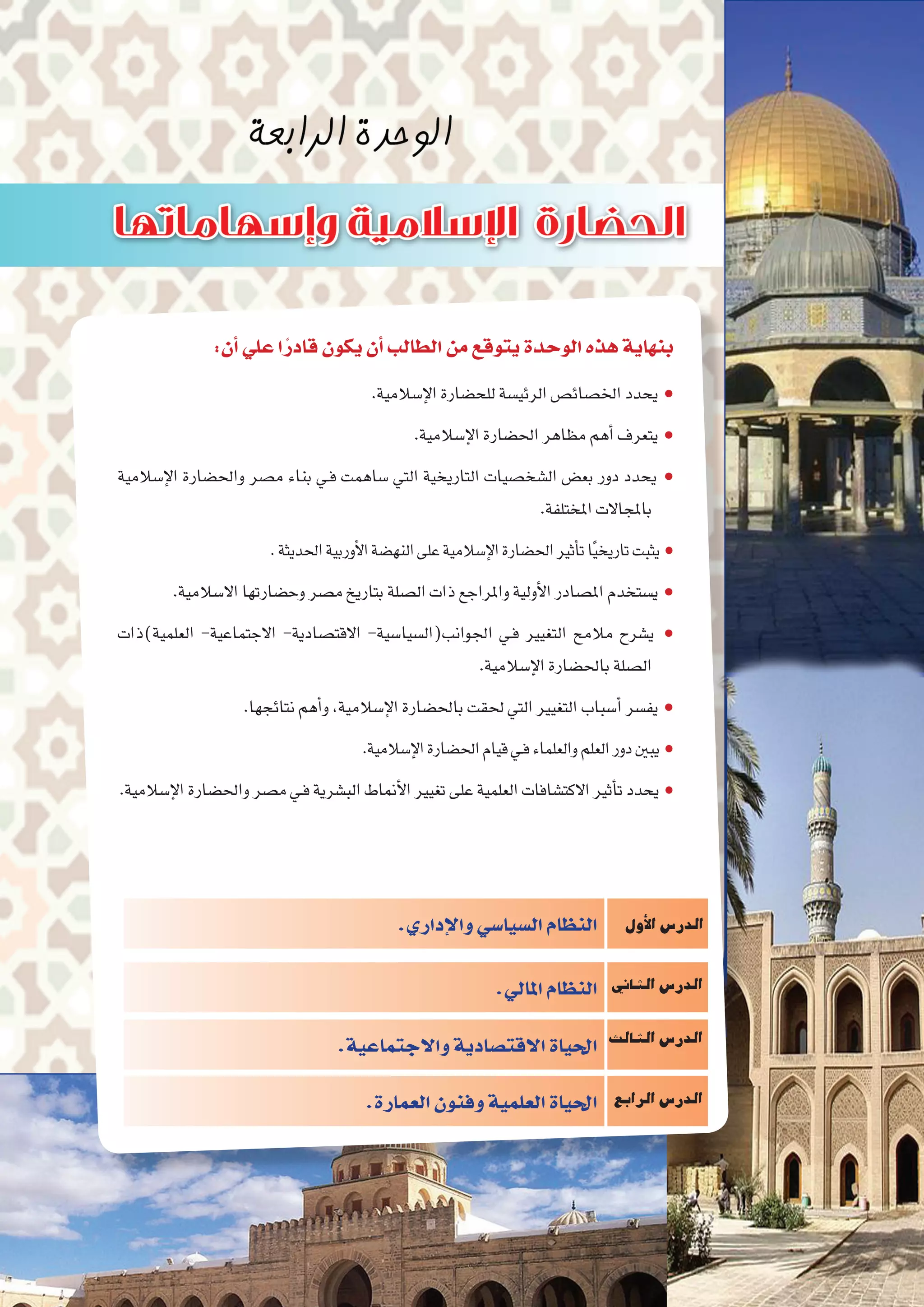 :‫أن‬�‫علي‬‫ا‬ً‫قادر‬‫يكون‬‫أن‬�‫الطالب‬‫من‬‫يتوقع‬‫الوحدة‬‫هذه‬‫بنهاية‬
.‫إ�سالمية‬‫ل‬‫ا‬‫للح�ضارة‬‫الرئي�سة‬‫اخل�صائ�ص‬‫يحدد‬ ●
.‫إ�سالمية‬‫ل‬‫ا‬‫احل�ضارة‬‫مظاهر‬‫أهم‬�‫يتعرف‬ ●
‫إ�سالمية‬‫ل‬‫ا‬ ‫واحل�ضارة‬ ‫م�صر‬ ‫بناء‬ ‫ـي‬‫ف‬ ‫�ساهمت‬ ‫التي‬ ‫التاريخية‬ ‫ال�شخ�صيات‬ ‫بع�ض‬ ‫دور‬ ‫يحدد‬ ●
.‫املختلفة‬‫باملجاالت‬
.‫احلديثة‬‫أوربية‬‫ل‬‫ا‬‫النه�ضة‬‫على‬‫إ�سالمية‬‫ل‬‫ا‬‫احل�ضارة‬‫أثري‬�‫ت‬‫ا‬ً‫ي‬‫تاريخ‬‫يثبت‬ ●
.‫اال�سالمية‬‫وح�ضارتها‬‫م�صر‬‫بتاريخ‬‫ال�صلة‬‫ذات‬‫واملراجع‬‫أولية‬‫ل‬‫ا‬‫امل�صادر‬‫ي�ستخدم‬ ●
‫العلمية)ذات‬ -‫االجتماعية‬ -‫االقت�صادية‬ -‫اجلوانب(ال�سيا�سية‬ ‫ـي‬‫ف‬ ‫التغيري‬ ‫مالمح‬ ‫ي�شرح‬ ●
.‫إ�سالمية‬‫ل‬‫ا‬‫باحل�ضارة‬‫ال�صلة‬
.‫نتائجها‬‫أهم‬�‫و‬،‫إ�سالمية‬‫ل‬‫ا‬‫باحل�ضارة‬‫حلقت‬ ‫التي‬‫التغيري‬‫أ�سباب‬�‫يف�سر‬ ●
.‫إ�سالمية‬‫ل‬‫ا‬‫احل�ضارة‬‫قيام‬‫ـي‬‫ف‬‫والعلماء‬‫العلم‬‫دور‬‫يبني‬ ●
.‫إ�سالمية‬‫ل‬‫ا‬‫واحل�ضارة‬‫م�صر‬‫ـي‬‫ف‬‫الب�شرية‬‫أمناط‬‫ل‬‫ا‬‫تغيري‬‫على‬‫العلمية‬‫االكت�شافات‬‫أثري‬�‫ت‬‫يحدد‬ ●
‫أول‬‫ل‬‫ا‬‫الدر�س‬
‫الثاين‬‫الدر�س‬
‫الثالث‬‫الدر�س‬
‫الرابع‬‫الدر�س‬
.‫إداري‬‫ل‬‫وا‬‫ال�سيا�سي‬‫النظام‬
.‫املايل‬‫النظام‬
.‫واالجتماعية‬‫االقت�صادية‬‫احلياة‬
.‫العمارة‬‫وفنون‬‫العلمية‬‫احلياة‬
 