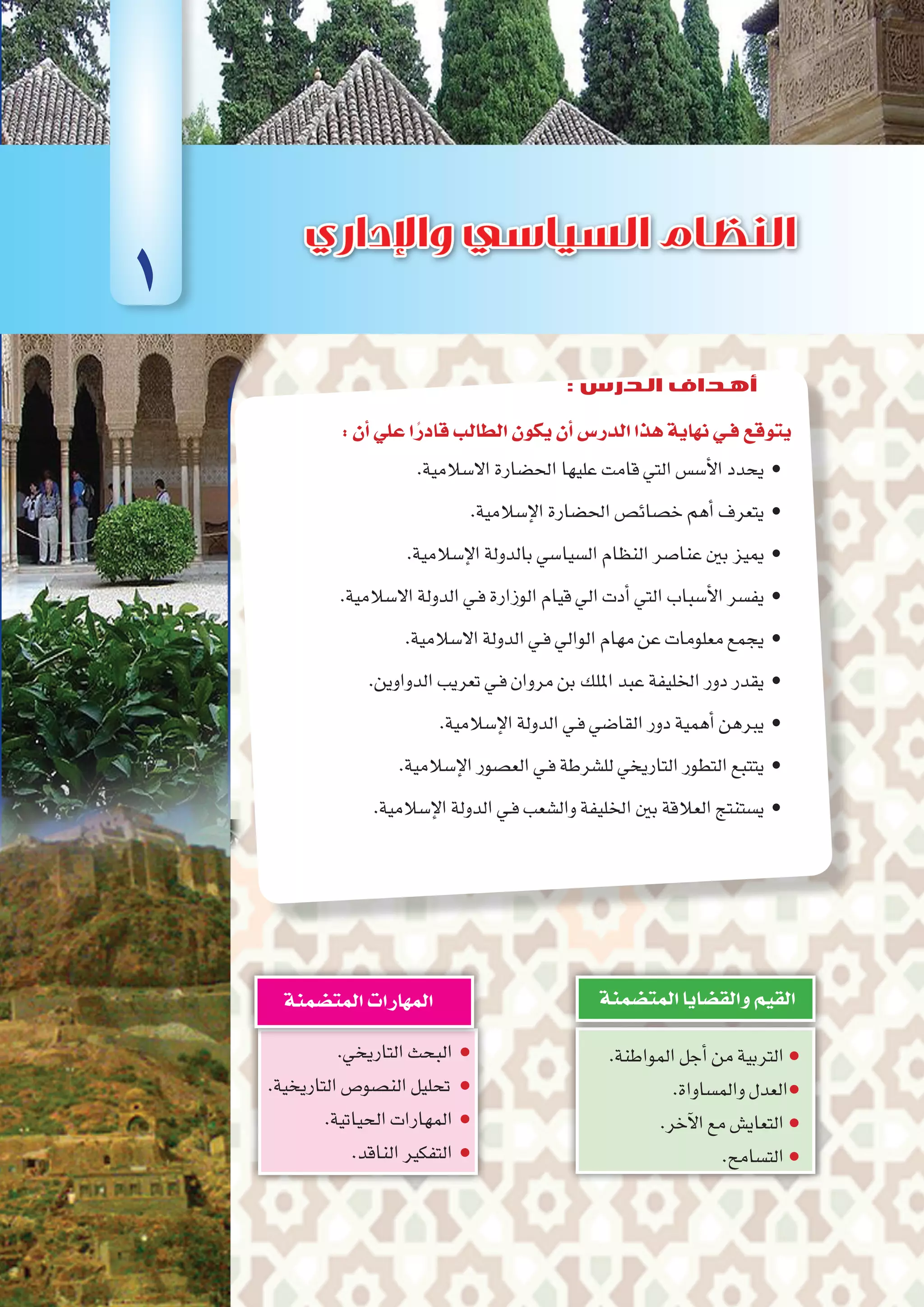 :‫أن‬�‫علي‬‫ا‬ً‫قادر‬‫الطالب‬‫يكون‬‫أن‬�‫الدر�س‬‫هذا‬‫نهاية‬‫فـي‬‫يتوقع‬
.‫اال�سالمية‬‫احل�ضارة‬‫عليها‬‫قامت‬‫التي‬‫أ�س�س‬‫ل‬‫ا‬‫	•يحدد‬
.‫إ�سالمية‬‫ل‬‫ا‬‫احل�ضارة‬‫خ�صائ�ص‬‫أهم‬�‫	•يتعرف‬
.‫إ�سالمية‬‫ل‬‫ا‬‫بالدولة‬‫ال�سيا�سي‬‫النظام‬‫عنا�صر‬‫بني‬‫	•مييز‬
.‫اال�سالمية‬‫الدولة‬‫ـي‬‫ف‬‫الوزارة‬‫قيام‬‫ايل‬‫أدت‬�‫التي‬‫أ�سباب‬‫ل‬‫ا‬‫	•يف�سر‬
.‫اال�سالمية‬‫الدولة‬‫ـي‬‫ف‬‫الوايل‬‫مهام‬‫عن‬‫معلومات‬‫	•يجمع‬
.‫الدواوين‬‫تعريب‬‫ـي‬‫ف‬‫مروان‬‫بن‬‫امللك‬‫عبد‬‫اخلليفة‬‫دور‬‫	•يقدر‬
.‫إ�سالمية‬‫ل‬‫ا‬‫الدولة‬‫ـي‬‫ف‬‫القا�ضي‬‫دور‬‫أهمية‬�‫	•يربهن‬
.‫إ�سالمية‬‫ل‬‫ا‬‫الع�صور‬‫ـي‬‫ف‬‫لل�شرطة‬‫التاريخي‬‫التطور‬‫	•يتتبع‬
.‫إ�سالمية‬‫ل‬‫ا‬‫الدولة‬‫ـي‬‫ف‬‫وال�شعب‬‫اخلليفة‬‫بني‬‫العالقة‬‫	•ي�ستنتج‬
.‫المواطنة‬‫أجل‬�‫من‬‫التربية‬●
.‫والم�ساواة‬‫العدل‬●
.‫آخر‬‫ل‬‫ا‬‫مع‬‫التعاي�ش‬●
.‫الت�سامح‬●
‫المت�ضمنة‬‫والق�ضايا‬‫القيم‬
.‫التاريخي‬‫البحث‬ ●
.‫التاريخية‬‫الن�صو�ص‬‫تحليل‬ ●
.‫الحياتية‬‫المهارات‬ ●
.‫الناقد‬‫التفكير‬ ●
‫المت�ضمنة‬‫المهارات‬
1
: ‫الدرس‬ ‫أهداف‬
 