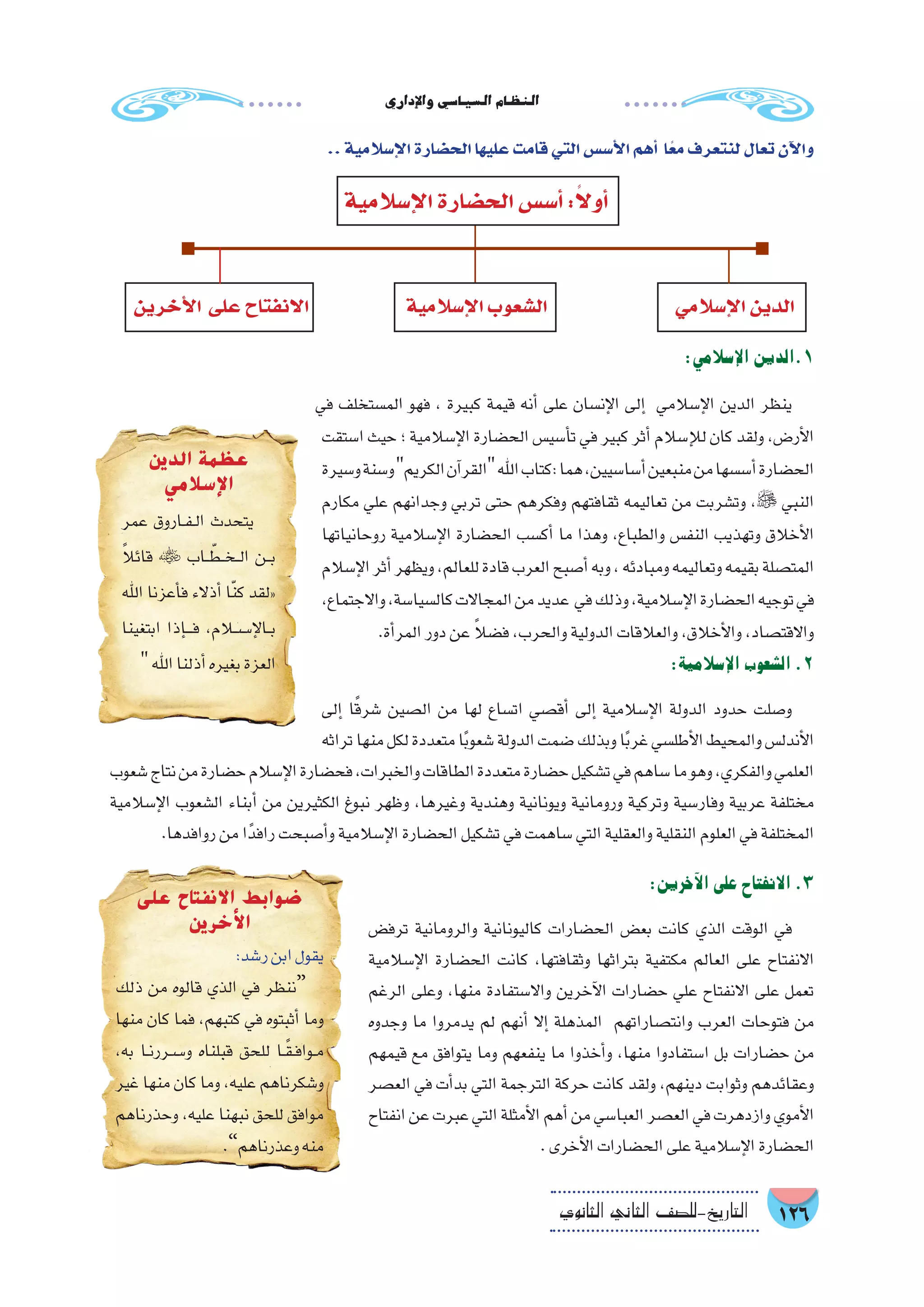 ‫إداري‬‫ل‬‫وا‬‫ال�سيا�سي‬‫النظام‬
126‫الثانوي‬ ‫الثاين‬ ‫التاريخ-لل�صف‬
:‫إ�سالمي‬‫ل‬‫ا‬‫1.الدين‬
‫في‬ ‫الم�ستخلف‬ ‫فهو‬ ، ‫كبيرة‬ ‫قيمة‬ ‫أنه‬� ‫على‬ ‫إن�سان‬‫ل‬‫ا‬ ‫إلى‬� ‫إ�سالمي‬‫ل‬‫ا‬ ‫الدين‬ ‫ينظر‬
‫ا�ستقت‬ ‫حيث‬ ‫؛‬ ‫إ�سالمية‬‫ل‬‫ا‬ ‫الح�ضارة‬ ‫أ�سي�س‬�‫ت‬ ‫في‬ ‫كبير‬ ‫أثر‬� ‫إ�سالم‬‫ل‬‫ل‬ ‫كان‬ ‫ولقد‬ ،‫أر�ض‬‫ل‬‫ا‬
‫و�سيرة‬‫و�سنة‬‫الكريم‬‫آن‬�‫القر‬‫اهلل‬‫:كتاب‬‫هما‬،‫أ�سا�سيين‬�‫منبعين‬‫من‬‫أ�س�سها‬�‫الح�ضارة‬
‫مكارم‬ ‫علي‬ ‫وجدانهم‬ ‫تربي‬ ‫حتى‬ ‫وفكرهم‬ ‫ثقافتهم‬ ‫تعاليمه‬ ‫من‬ ‫وت�شربت‬ ، ‫النبي‬
‫روحانياتها‬ ‫إ�سالمية‬‫ل‬‫ا‬ ‫الح�ضارة‬ ‫أك�سب‬� ‫ما‬ ‫وهذا‬ ،‫والطباع‬ ‫النف�س‬ ‫وتهذيب‬ ‫أخالق‬‫ل‬‫ا‬
‫إ�سالم‬‫ل‬‫ا‬‫أثر‬�‫ويظهر‬،‫للعالم‬‫قادة‬‫العرب‬‫أ�صبح‬�‫وبه‬،‫ومبادئه‬‫وتعاليمه‬‫بقيمه‬‫المت�صلة‬
،‫واالجتماع‬،‫كال�سيا�سة‬‫المجاالت‬‫من‬‫عديد‬ ‫في‬‫وذلك‬،‫إ�سالمية‬‫ل‬‫ا‬‫الح�ضارة‬‫توجيه‬‫في‬
.‫أة‬�‫المر‬‫دور‬‫عن‬ ً‫ال‬‫ف�ض‬،‫والحرب‬‫الدولية‬‫والعالقات‬،‫أخالق‬‫ل‬‫وا‬،‫واالقت�صاد‬
:‫إ�سالمية‬‫ل‬‫ا‬‫ال�شعوب‬.2
‫إلى‬� ‫ا‬ً‫ق‬‫�شر‬ ‫ال�صين‬ ‫من‬ ‫لها‬ ‫ات�ساع‬ ‫أق�صي‬� ‫إلى‬� ‫إ�سالمية‬‫ل‬‫ا‬ ‫الدولة‬ ‫حدود‬ ‫و�صلت‬
‫تراثه‬‫منها‬‫لكل‬‫متعددة‬‫ا‬ً‫ب‬‫�شعو‬‫الدولة‬‫�ضمت‬‫وبذلك‬‫ا‬ً‫ب‬‫غر‬‫أطل�سي‬‫ل‬‫ا‬‫والمحيط‬‫أندل�س‬‫ل‬‫ا‬
‫�شعوب‬‫نتاج‬‫من‬‫ح�ضارة‬‫إ�سالم‬‫ل‬‫ا‬‫فح�ضارة‬،‫والخبرات‬‫الطاقات‬‫متعددة‬‫ح�ضارة‬‫ت�شكيل‬‫في‬‫�ساهم‬‫ما‬‫وهو‬،‫والفكري‬‫العلمي‬
‫إ�سالمية‬‫ل‬‫ا‬ ‫ال�شعوب‬ ‫أبناء‬� ‫من‬ ‫الكثيرين‬ ‫نبوغ‬ ‫وظهر‬ ،‫وغيرها‬ ‫وهندية‬ ‫ويونانية‬ ‫ورومانية‬ ‫وتركية‬ ‫وفار�سية‬ ‫عربية‬ ‫مختلفة‬
.‫روافدها‬‫من‬‫ا‬ً‫رافد‬‫أ�صبحت‬�‫و‬‫إ�سالمية‬‫ل‬‫ا‬‫الح�ضارة‬‫ت�شكيل‬‫في‬‫�ساهمت‬‫التي‬‫والعقلية‬‫النقلية‬‫العلوم‬‫في‬‫المختلفة‬
‫الدين‬ ‫عظمة‬
‫اإلسالمي‬
‫عمر‬ ‫��اروق‬‫ف‬��‫ل‬‫ا‬ ‫يتحدث‬
ً‫ال‬‫قائ‬  ‫��اب‬ ّ‫��ط‬‫خ‬��‫ل‬‫ا‬ ‫��ن‬‫ب‬
‫اهلل‬ ‫أعزنا‬�‫ف‬ ‫أذالء‬� ‫ا‬ّ‫ن‬‫ك‬ ‫«لقد‬
‫ابتغينا‬ ‫إذا‬����‫ف‬ ،‫إ���س�لام‬‫ل‬‫��ا‬‫ب‬
‫اهلل‬‫أذلنا‬�‫بغيره‬‫العزة‬
‫على‬ ‫االنفتاح‬ ‫ضوابط‬
‫األخرين‬
:‫ر�شد‬‫ابن‬‫يقول‬
‫ذلك‬ ‫من‬ ‫قالوه‬ ‫الذي‬ ‫في‬ ‫“ننظر‬
‫منها‬ ‫كان‬ ‫فما‬ ،‫كتبهم‬ ‫في‬ ‫أثبتوه‬� ‫وما‬
،‫به‬ ‫��ا‬‫ن‬‫��س��رر‬�‫و‬ ‫قبلناه‬ ‫للحق‬ ‫��ا‬ً‫ق‬��‫ف‬‫��وا‬‫م‬
‫غير‬ ‫منها‬ ‫كان‬ ‫وما‬ ،‫عليه‬ ‫و�شكرناهم‬
‫وحذرناهم‬ ،‫عليه‬ ‫نبهنا‬ ‫للحق‬ ‫موافق‬
.”‫وعذرناهم‬‫منه‬
:‫آخرين‬‫ل‬‫ا‬‫على‬‫االنفتاح‬.3
‫ترف�ض‬ ‫والرومانية‬ ‫كاليونانية‬ ‫الح�ضارات‬ ‫بع�ض‬ ‫كانت‬ ‫الذي‬ ‫الوقت‬ ‫في‬
‫إ�سالمية‬‫ل‬‫ا‬ ‫الح�ضارة‬ ‫كانت‬ ،‫وثقافتها‬ ‫بتراثها‬ ‫مكتفية‬ ‫العالم‬ ‫على‬ ‫االنفتاح‬
‫الرغم‬ ‫وعلى‬ ،‫منها‬ ‫واال�ستفادة‬ ‫آخرين‬‫ل‬‫ا‬ ‫ح�ضارات‬ ‫علي‬ ‫االنفتاح‬ ‫على‬ ‫تعمل‬
‫وجدوه‬ ‫ما‬ ‫يدمروا‬ ‫لم‬ ‫أنهم‬� ‫إال‬� ‫المذهلة‬ ‫وانت�صاراتهم‬ ‫العرب‬ ‫فتوحات‬ ‫من‬
‫قيمهم‬ ‫مع‬ ‫يتوافق‬ ‫وما‬ ‫ينفعهم‬ ‫ما‬ ‫أخذوا‬�‫و‬ ،‫منها‬ ‫ا�ستفادوا‬ ‫بل‬ ‫ح�ضارات‬ ‫من‬
‫الع�صر‬ ‫في‬ ‫أت‬�‫بد‬ ‫التي‬ ‫الترجمة‬ ‫حركة‬ ‫كانت‬ ‫ولقد‬ ،‫دينهم‬ ‫وثوابت‬ ‫وعقائدهم‬
‫انفتاح‬‫عن‬‫عبرت‬‫التي‬‫أمثلة‬‫ل‬‫ا‬‫أهم‬�‫من‬‫العبا�سي‬‫الع�صر‬‫في‬‫وازدهرت‬‫أموي‬‫ل‬‫ا‬
.‫أخرى‬‫ل‬‫ا‬‫الح�ضارات‬‫على‬‫إ�سالمية‬‫ل‬‫ا‬‫الح�ضارة‬
..‫إ�سالمية‬‫ل‬‫ا‬‫الح�ضارة‬‫عليها‬‫قامت‬‫التي‬‫أ�س�س‬‫ل‬‫ا‬‫أهم‬� ‫ا‬ً‫مع‬‫لنتعرف‬‫تعال‬‫آن‬‫ل‬‫وا‬
‫إ�سالمية‬‫ل‬‫ا‬‫الح�ضارة‬‫أ�س�س‬�:ً‫ال‬‫أو‬�
‫إ�سالمية‬‫ل‬‫ا‬‫ال�شعوب‬ ‫إ�سالمي‬‫ل‬‫ا‬‫الدين‬‫أخرين‬‫ل‬‫ا‬ ‫على‬‫االنفتاح‬
 